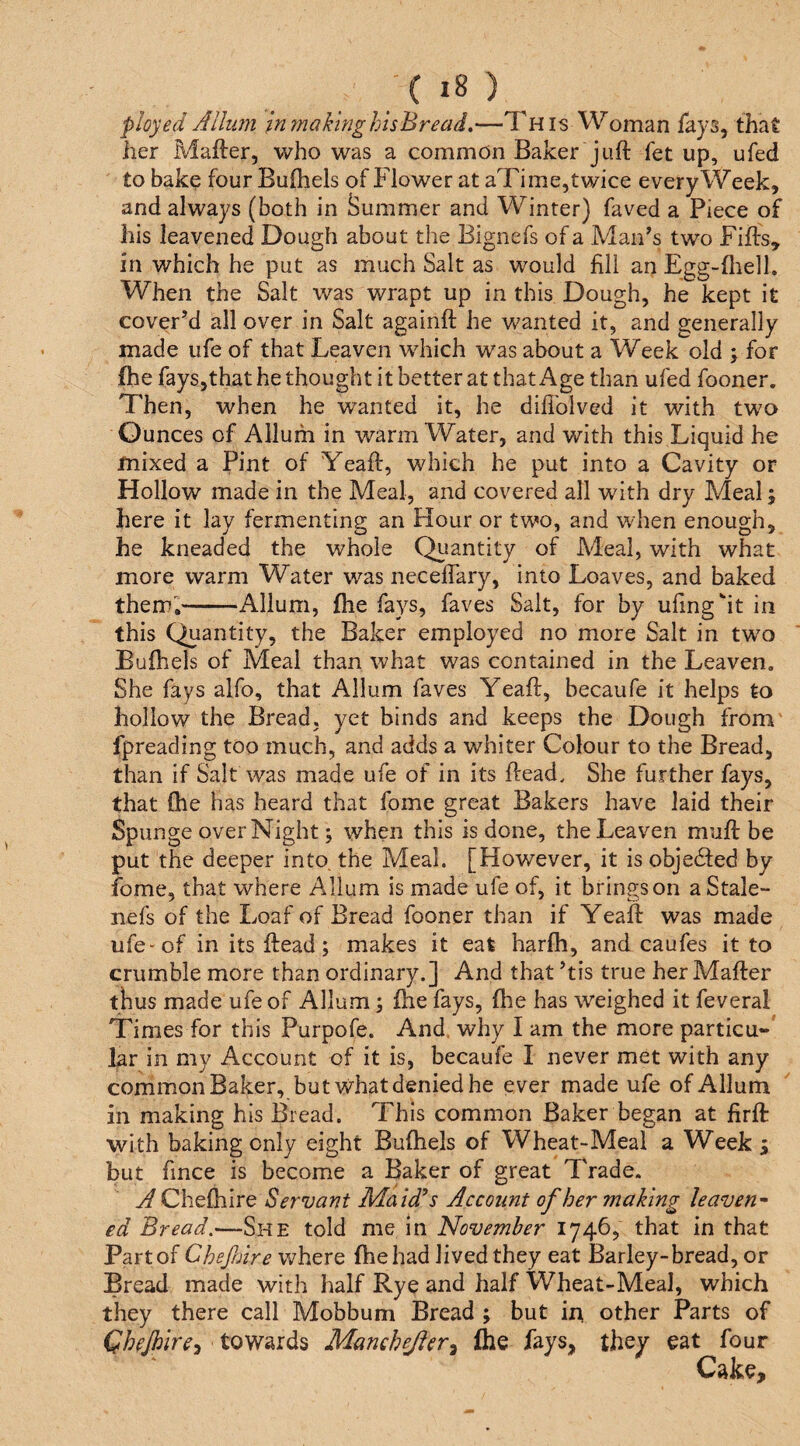 ployed Jlluni inrnaktnghisBread,—This Woman fays, that her Mafter, who was a common Baker juft fet up, ufed to bake four Buftiels of Flower at aTime,twice every Week, and always (both in Summer and Winter) faved a Piece of his leavened Dough about the Bignefs of a Man's two Fifts, in which he put as much Salt as would fill an Egg-flielh When the Salt was wrapt up in this Dough, he kept it cover’d all over in Salt againft he wanted it, and generally made ufe of that Leaven which was about a Week old ; for fhe fays,that he thought it better at that Age than ufed fooner. Then, when he wanted it, he diflblved it with two Ounces of Allum in warm Water, and with this Liquid he mixed a Pint of Yeaft, which he put into a Cavity or Hollow made in the Meal, and covered all with dry Meal; here it lay fermenting an Hour or two, and when enough, he kneaded the whole Quantity of Adeal, with what more warm Water was neceflary, into Loaves, and baked them,-Allum, fhe fays, faves Salt, for by ufinght in this Quantity, the Baker employed no more Salt in tw^o Bufhels of Meal than what was contained in the Leaven. She fays alfo, that Allum faves Yeaft, becaufe it helps to hollow the Bread, yet binds and keeps the Dough from fpreading too much, and adds a whiter Colour to the Bread, than if Salt was made ufe of in its ftead. She further fays, that (he has heard that fome great Bakers have laid their Spunge over Night; when this is done, the Leaven muft be put the deeper into, the Meal. [However, it is objedted by fome, that where Allum is made ufe of, it brings on a Stale- nefs of the Loaf of Bread fooner than if Yeaft was made ufe-of in its ftead; makes it eat harfh, and caufes it to crumble more than ordinary.] And that ’tis true her Mafter thus made ufe of Allum; fhe fays, fhe has weighed it feveral Times for this Purpofe. And. why I am the more particu-' lar in my Account of it is, becaufe I never met with any common Baker, but rvhat denied he ever made ufe of Allum in making his Bread. This common Baker began at firft with baking only eight Bufhels of Wheat-Meal a Week j but fince is become a Baker of great Trade, A Chefhire Servant Maid’s Account of her making leaven' ed Bread.—She told me in November 1746, that in that Part of Chefnire where fhe had lived they eat Barley-bread, or Bread made with half Rye and half Wheat-Meal, which they there call Mobbum Bread ; but in other Parts of Chejhire^ towards Manchejler^ fhe fays, they eat four Cake,