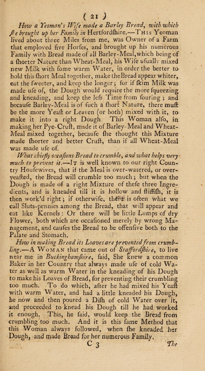 (21; How a Yeoman^s JVjfe made a Barley Breads with which f:e brought up her Family in Hertfordlhire.—This Yeoman lived about three Miles from me, was Owner of a Farm that employed five Florfes, and brought up his numerous Family with Bread made of all Barley-Meal,which being of a fhorter Nature than Wheat-Meal, his Wife ufuallv mixed new Milk with fome warm Water, in order the better to hold thisfhort Meal together, maketheBread appear whiter, eat the Tweeter, and keep the longer; for if fkim Milk was made ufe of, the Dough would require the more fqueezing and kneading, and keep the lefs Time from Touring ; and becauTe Barley-Meal is of fuch a fhort Nature, there muif be the more Yeafl: or Leaven (or both) mixed with it, to make it into a right Dough This Woman alTo, in making her Pye- Cruft, made it of Barley- Meal and Wheat- Meal mixed together, becaufe flic thought this Mixture made fhorter and better Cruft, than if all Wheat-Meal was made ufe of. TVhat chiefly oc£aflons Bread to crumble^ and what helps very much to prevent ?V.-—It is well known to our right Coun¬ try HouTewives, that if the Meal is over-watered, or over- yeafted, the Bread will crumble too much; but when the Dough is made of a right Mixture of thefe three Ingre¬ dients, and is kneaded till it is hollow and ftiffifb, it is then work’d right; if otherwife, th^Fdi is often what we call Sluts-pennies among the Bread, that v/ill appear and eat like Kernels: Or there will be little Lumps of dry Flower, both which are occafioned merely by wrong Ma¬ nagement, and cauTes the Bread to be ofFenfive both to the Palate and Stomach. How in making Bread its Loaves are prevented from crumb-- ling.—A Woman that came out of ^taffordjhite^ to live near me in Buckinghamfloire^ Taid, She knew a common Baker in her Country that always made ufe of cold Wa¬ ter as well as warm Water in the kneading of his Dough to make his Loaves of Bread, Tor preventing their crumbling too much. To do which, after he had mixed his Yeaft with warm Water, and had a little kneaded his Dough, he now and then poured a Difh of cold Water over it, and proceeded Jto knead his Dough till he had worked it enough. This, he Taid, would keep the Bread from crumbling too much. And it is this Tame Method that this Woman always Tollowed, when fhe kneaded her Dough, and made Bread for her numerous Family^ Yhe