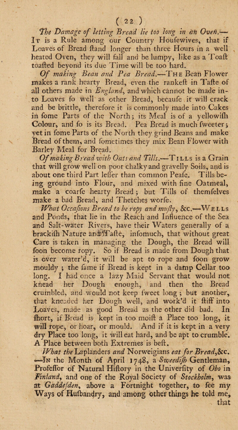 ^he Damage of letting Bread lie too long in an Oven.-— It is a Rule among our Country Houfewives, that if Loaves of Bread Hand longer than three Hours in a well heated Oven, they will fail and be lumpy, like as a Toaft toafted beyond its due Time will be too hard. Of making Bean and Pea Bread.—Tvle Bean Flower makes a rank hearty Bread, even the rankeft in Tafte of all others made in England., and which cannot be made in¬ to Loaves fo Well as other Bread, becaufe it will crack and be brittle, therefore it is commonly made into Cakes in fome Parts of the North; its Meal is of a yellowifh Colour, and fo is its Bread. Pea Bread is much fweeter; yet in fome Parts of the North they grind Beans and make Bread of them, and fometimes they mix Bean Flower with Barley Meal for Bread. Of making Bread with Oats and Tills.—T ills is a Grain that will grow well on poor chalky and gravelly Soils, and is about one third Part ieffer than common Peafe. Tills be- ing ground into Flour, and mixed with fine Oatmeal, make a coarfe hearty Bread; but Tills of themfelves make a bad Bread, and Thetches worfe. What Occaftons Bread to be ropy and miAfly.^ Scc.—W ells and Ponds, that lie in the Reach and Influence of the Sea and Salt-water Rivers, have their Waters generally of a brackilb Nature andj^afl;^, infomuch, that without great Care is taken in managing the Dough, the Bread will foon become ropy. So if Bread is made from Dough that is over water’d, it will be apt to rope and foon grow mouldy ; the fame if Bread is kept in a damp Cellar too long. I had once a lazy Maid Servant that would not knead her Dough enough, and then the Bread crumbled, and would not keep fweet long ; but another, that kneaded her Dough well, and work’d it ftiflF into Loaves, made as good Bread as the other did bad. In Ihort, if Bread is kept in too moift a Place too long, it will rope, or hoar, or mould. And if it is kept in a very dry Place too long, it will eat hard, and be apt to crumble. A Place between both Extremes is beft. PFhat the Laplanders and Norweigians eat for Bread^Sic. ^In the Month of April 1748, a Sweedijh Gentleman, ProfelTor of Natural Hiftory in the Univerfity of Obo in Finland^ and one of the Royal Society of Stockholm^ was at Gaddefden., above a Fortnight together, to fee my Ways of Hufbandry, and among other things he told me.