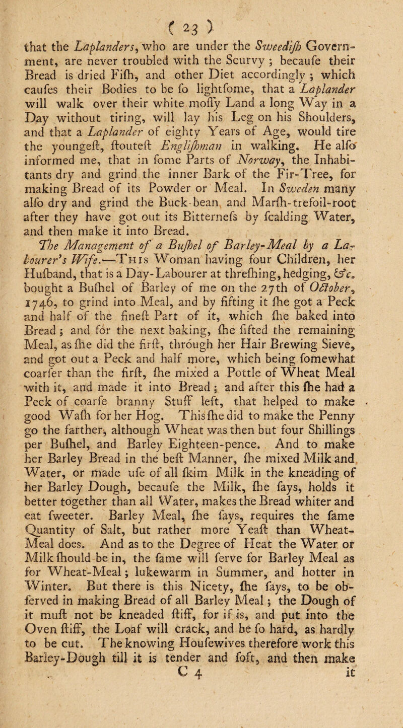 that the Laplanders^ who are under the Sweedijlo Govern¬ ment, are never troubled with the Scurvy ; becaufe their Bread is dried Fifh, and other Diet accordingly ; which caufes their Bodies to be fo lightfome, that a Laplander will walk over their white mofly Land a long Way in a Day without tiring, will lay his Leg on his Shoulders, and that a Laplander of eighty Years of Age, would tire the youngeft, ftouteft Engliftmian in walking. He alfo' informed me, that in fome Parts of Norway^ the Inhabi¬ tants dry and grind tlie inner Bark of the Fir-Tree, for making Bread of its Powder or Meal. In Sweden many alfo dry and grind the Buck-bean and Marfh-trefoil-root after they have got out its Bitternefs by fcalding Water, and then make it into Bread. The Management of a Bujhel of Barley-Meal by a La- tourer*5 Wfe,—This Woman having four Children, her Hufband, that is a Day-Labourer at threfliing, hedging, bought a Bulhel of Barley of me on the 27th ot OSlober^ 1746, to grind into Meal, and by lifting it flie got a Peck and half of the hneft Part of it, which (lie baked into Bread ; and for the next baking, (he fifted the remaining Meal, as (he did the firft, through her Hair Brewing Sieve, and got out a Peck and half more, which being fomewhat coarfer than the firfl, (he mixed a Pottle of Wheat Meal with it, and made it into Bread 5 and after this (he had a Peck of coarfe branny Stuff left, that helped to make good Wa(h for her Hog. Thisihedid to make the Penny go the farther, although Wheat was then but four Shillings per Bulhel, and Barley Eighteen-pence. And to make her Barley Bread in the beft Manner, (he mixed Milk and Water, or made ufe of all (kim Milk in the kneading of her Barley Dough, becaufe the Milk, (he fays, holds it better together than all Water, makes the Bread whiter and eat fweeter. Barley Meal, (he fays, requires the fame Quantity of Salt, but rather more Yeaft than Wheat- Meal does. And as to the Degree of Heat the Water or Milk (hould be in, the fame will ferve for Barley Meal as for Wheat-Meal; lukewarm in Summer, and hotter in Winter. But there is this Nicety, (he fays, to be ob- ferved in making Bread of all Barley Meal; the Dough of it muff not be kneaded ((iff, for if is, and put into the Oven ((iff, the Loaf will crack, and be fo hard, as hardly to be cut. The knowing Houfewives therefore work this Barley-Dough till it is tender and foft, and then make C 4 it