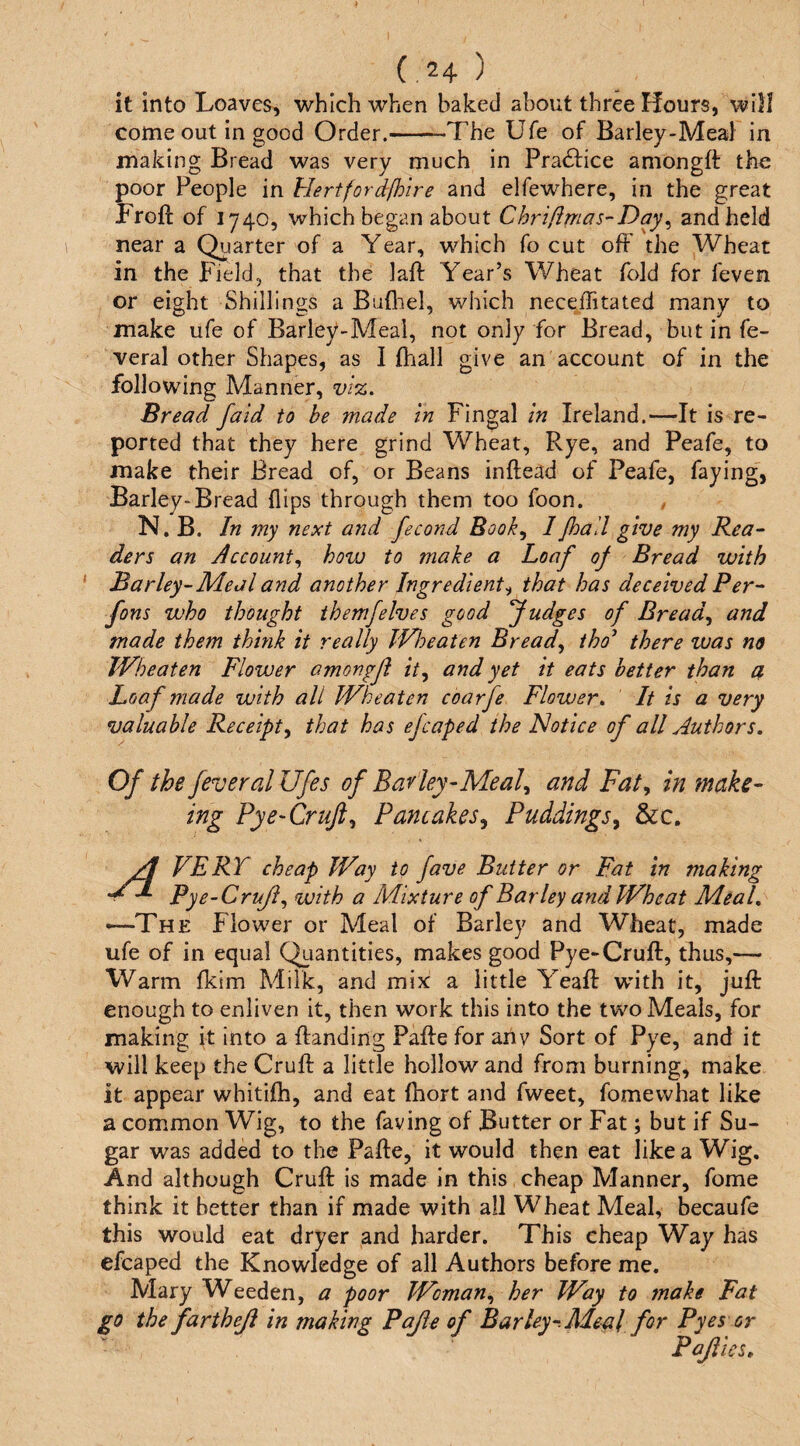 it into Loaves, 'which when baked about three Hours, will come out in good Order.-The Ufe of Barley-Meal in making Bread was very much in Practice amongft the poor People in hlertfordfhire and elfewhere, in the great Froft of 1740, which began about Chriftmas-Day^ and held near a Quarter of a Year, which fo cut off the Wheat in the Field, that the laft Year’s Wheat fold for feven or eight Shillings a Bufliel, which neceffitated many to make ufe of Barley-Meal, not only for Bread, but in fe- veral other Shapes, as I fhall give an account of in the following Manner, Bread faid to be made in Fingal in Ireland.—It is re¬ ported that they here grind Wheat, Rye, and Peafe, to make their Bread of, or Beans inftead of Peafe, faying, Barley-Bread flips through them too foon. , N. B. In my next and fecond Book^ 1 Jhall give my Rea¬ ders an Account^ how to make a Loaf of Bread with ‘ Barley-Meal and another Ingredient^ that has deceived Per- fons who thought themfelves good fudges of Breads and made them think it really IVloeaten Breads iho^ there ivas no IVheaten Flower amongfl it^ and yet it eats better than a Loaf made with all IVheaten coarfe Flower» It is a very valuable Receipt^ that has efcaped the Notice of all Authors, Of the fever alUfes of Bar ley-Meal^ and Fat^ in make- ing Pye-Cruft,, Pancakes^ Puddings^ &c. VERT cheap IVay to fave Butter or Fat in making Pye~CruJi^ with a Mixture of Barley and Wheat Meed, —-The Flower or Meal of Barley and Wheat, made ufe of in equal Quantities, makes good Pye-Gruff, thus,— Warm fkim Milk, and mix a little Yeaff with it, juff enough to enliven it, then work this into the two Meals, for making it into a ftanding Paffe for ahv Sort of Pye, and it will keep the Gruff a little hollow and from burning, make it appear whitiffi, and eat fhort and fweet, fomewhat like a common Wig, to the faving of Butter or Fat; but if Su¬ gar was added to the Paffe, it would then eat like a Wig, And although Gruff is made in this cheap Manner, fome think it better than if made with all Wheat Meal, becaufe this would eat dryer and harder. This cheap Way has efcaped the Knowledge of all Authors before me. Mary Weeden, a poor Woman,, her Way to make Fat go the fartheji in making Pajie of Barley-. Aleal for Pyes or Pajiies,