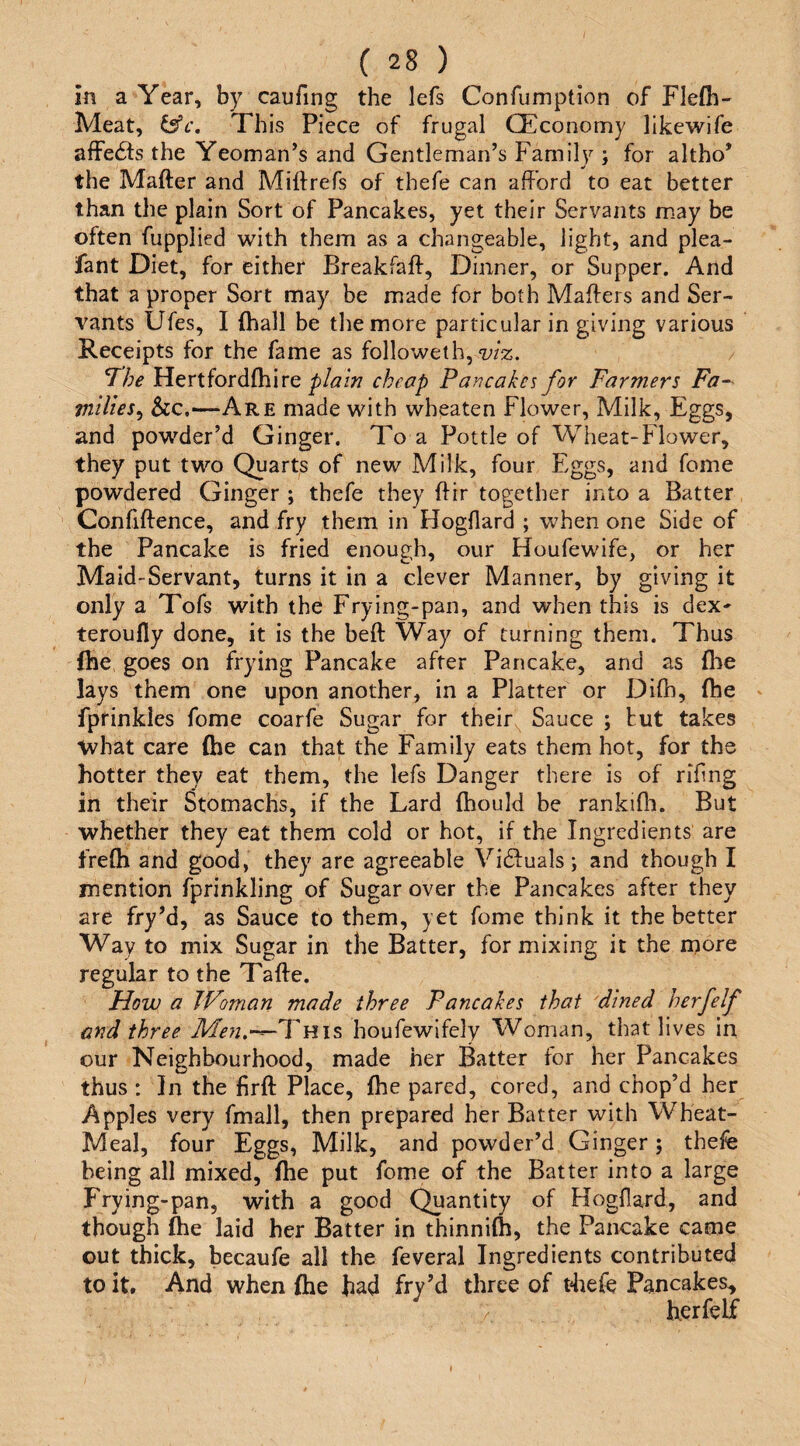 in a Year, by caufing the lefs Confumption of Flefh- Meat, This Piece of frugal CEconomy likewife affefts the Yeoman’s and Gentleman’s Family ; for altho’ the Mafter and Miftrefs of thefe can afford to eat better than the plain Sort of Pancakes, yet their Servants m.ay be often fupplied with them as a changeable, light, and plea- fant Diet, for either Breakfaft, Dinner, or Supper. And that a proper Sort may be made for both Maffers and Ser¬ vants Ufes, I (hall be the more particular in giving various Receipts for the fame as followeth, wz. Hertfordfhire plain cheap Pancakes for Farmers Fa~^ milies^ Sic,—Are made with wheaten Flower, Milk, Eggs, and powder’d Ginger. To a Pottle of Wheat-Flower, they put two Quarts of new Milk, four Eggs, and fome powdered Ginger ; thefe they ftir together into a Batter Confiftence, and fry them in Hogfiard ; when one Side of the Pancake is fried enough, our Houfewife, or her Maid-Servant, turns it in a clever Manner, by giving it only a Tofs with the Frying-pan, and when this is dex' teroufly done, it is the beft Way of turning them. Thus fhe goes on frying Pancake after Pancake, and as flie lays them one upon another, in a Platter or Difh, (he fprinkles fome coarfe Sugar for their Sauce ; tut takes what care (he can that the Family eats them hot, for the hotter they eat them, the lefs Danger there is of rihng in their Stomachs, if the Lard (hould be rankifh. But whether they eat them cold or hot, if the Ingredients are frefh and good, they are agreeable Victuals; and though I mention fprinkling of Sugar over the Pancakes after they are fry’d, as Sauce to them, yet fome think it the better Way to mix Sugar in the Batter, for mixing it the more regular to the Tafte. How a Woman made three Pancakes that dined herfelf and three Men.-—T\i\^ houfewifely Woman, that lives in our Neighbourhood, made her Batter for her Pancakes thus : In the firft Place, fhe pared, cored, and cbop’d her Apples very fmall, then prepared her Batter with Wheat- Meal, four Eggs, Milk, and powder’d Ginger; thefe being all mixed, fhe put fome of the Batter into a large Frying-pan, with a good Quantity of Hogfiard, and though fhe laid her Batter in thinnifh, the Pancake came out thick, becaufe all the feveral Ingredients contributed to it. And when fhe had fry’d three of tliefe Pancakes, herfelf