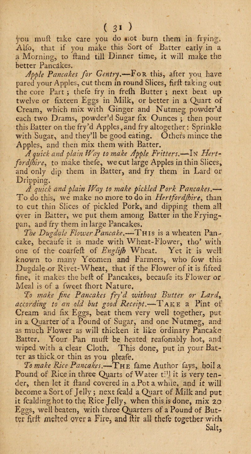 ( 3> ) you muft take care you do iiot burn them in frying. Alfo, that if you make this Sort of Batter early in a a Morning, to ftand till Dinner time, it will make the better Pancakes. Apple Pancakes for For this, after you have pared your Apples, cut them in round Slices, firft taking out the core Part ; thefe fry in frefli Butter ; next beat up twelve or fixteen Eggs in Milk, or better in a Quart of Cream, which mix with Ginger and Nutmeg powder’d each two Drams, powder’d Sugar fix Ounces ; then pour this Batter on the fry’d Apples,and fry altogether: Sprinkle with Sugat, and they’ll be good eating. Others mince the Apples, and then mix them with Batter. A quick and plain JVay to make Apple Fritters.—In Hert- fordjhire., to make thefe, we cut large Apples in thin Slices, and only dip them in Batter, and fry them in Lard or Dripping. A quick and plain Way to make pickled Pork Pancakes.--^ To do this, we make no more to do in Hertfordjhire., than to cut thin Slices of pickled Pork, and dipping them all Qver in Batter, we put them among Batter in the Frying- pan, and fry them in large Pancakes. Fhe Dugdale Flower Pancake.—This is a wheaten Pan¬ cake, becaufe it is made with Wheat-Flower, tho’ with one of the coarfeft of Englijh Wheat. Yet it is well known to many Yeomen and Farmers, who fow this Dugdal^or Rivet-Wheat, that if the Flower of it is fifted fine, it makes the heft of Pancakes, becaufe its Flower or Meal is of a fweet fhort Nature. To make fine Pancakes fry’d ivithout Butter or Lard.f according to an old but good Receipt.—Take a Pint of Cream and fix Eggs, beat them very well together, put in a Quarter of a Pound of Sugar, and one Nutmeg, and as much Flower as will thicken it like ordinary Pancake Batter. Your Pan muR be heated reafonably hot, and wiped with a clear Cloth. This done, put in your Bat¬ ter as thick or thin as you pleafe. To make Rice Pancakes.—The fame Author fays, boil a Pound of Rice in three Quarts of Water tpl it is very ten¬ der, then let it Hand covered in a Pot a while, and it will become a Sort of Jelly; next fcald a Quart of Milk and put it fcalding hot to the Rice Jelly, when this is done, mix 20 Eggs, well beaten, with three Quarters of a Pound of But¬ ter firft melted over a Fire, and ftir all thefe together with
