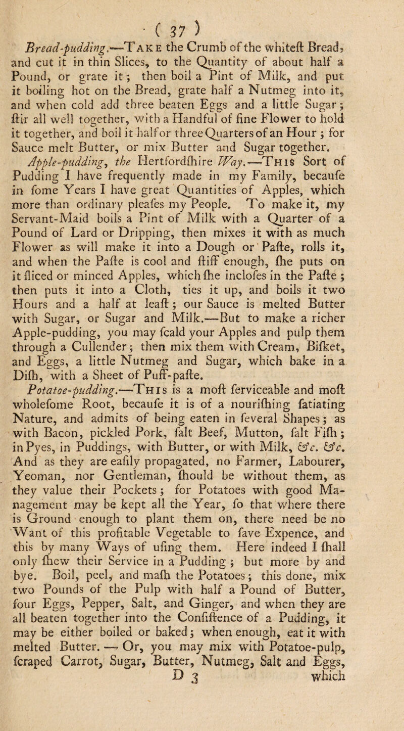 Bread‘pudding.the Crumb of the whiteft Bread? and cut it in thin Slices, to the Qiiantity of about half a Pound, or grate it; then boil a Pint of Milk, and put it boiling hot on the Bread, grate half a Nutmeg into it, and when cold add three beaten Eggs and a little Sugar; ftir all well together, v/ith a Handful of fine Flower to hold it together, and boil it half or three Quarters of an Hour ; for Sauce melt Butter, or mix Butter and Sugar together. Apple-pudding., the Hertfordfhire JVay.—This Sort of Pudding I have frequently made in my Family, becaufe in fome Years I have great Qtiantities of Apples, which more than ordinary pleafes my People. To make it, my Servant-Maid boils a Pint of Milk with a Quarter of a Pound of Lard or Dripping, then mixes it with as much Flower as will make it into a Dough or' Pafte, rolls it, and when the Pafie is cool and ftiff enough, fhe puts on it fiiced or minced Apples, which fhe inclofes in the Pafte ; then puts it into a Cloth, ties it up, and boils it two Hours and a half at leaft; our Sauce is melted Butter with Sugar, or Sugar and Milk.—But to make a richer Apple-pudding, you may fcald your Apples and pulp them through a Cullender; then mix them with Cream, Bifket, and Eggs, a little Nutmeg and Sugar, which bake in a Difh, with a Sheet of Puff-pafte. Potatoe-pudding.—This is a moft ferviceable and moft wholefome Root, becaufe it is of a nouriftiing fatiating Nature, and admits of being eaten in feveral Shapes; as with Bacon, pickled Pork, fait Beef, Mutton, fait Fifh; inPyes, in Puddings, with Butter, or with Milk, ^c, ^c. And as they are eafily propagated, no Farmer, Labourer, Yeoman, nor Gentleman, fhould be without them, as they value their Pockets; for Potatoes with good Ma¬ nagement may be kept all the Year, fo that where there is Ground enough to plant them on, there need be no Want of this profitable Vegetable to fave Expence, and this by many Ways of ufing them. Here indeed I (hall only fhew their Service in a Pudding ; but more by and bye. Boil, peel, and mafia the Potatoes; this done, mix two Pounds of the Pulp with half a Pound of Butter, four Eggs, Pepper, Salt, and Ginger, and when they are all beaten together into the Confiftence of a Pudding, it may be either boiled or baked 3 when enough, eat it with melted Butter. — Or, you may mix wdth Potatoe-pulp, fcraped Carrot, Sugar, Butter, Nutmeg, Salt and Eggs, D 3 which