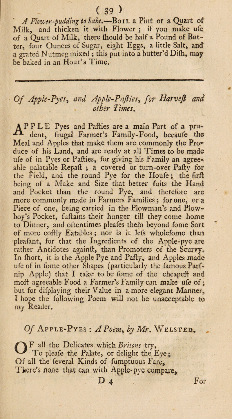 A Flowe-r-pudding to bake.—Boil a Pint or a Quart of Milk, and thicken it with Flower ; if you make ufe of a Quart of Milk, there fhould be half a Pound of But¬ ter, four Ounces of Sugar, eight Eggs, a little Salt, and a grated Nutmeg mixed ; this put into a butter’d Difh, may be baked in an Hour’s Time. Of Appk-Fyes^ and Apple-Pafties^ for Harvejl and other Times. APPLE Pyes and Pafties are a main Part of a pru« dent, frugal Farmer’s Family-Food, becaufe the Meal and Apples that make them are commonly the Pro* duce of his Land, and are ready at all Times to be made ufe of in Pyes or Pafties, for giving his Family an agree¬ able palatable Repaft ; a covered or turn-over Pafty for the Field, and the round Pye for the Houfe; the firft being of a Make and Size that better fuits the Hand and Pocket than the round Pye, and therefore are more commonly made in Farmers Families; for one, ora Piece of one, being carried in the Plowman’s and Plovir- boy*s Pocket, fuftains their hunger till they come home to Dinner, and oftentimes pleafes them beyond fome Sort of more coftly Eatables ; nor is it lefs wholcfome than pleafant, for that the Ingredients of the Apple-pye are rather Antidotes againft, than Promoters of the Scurvy, In ftiort, it is the Apple Pye and Pafty, and Apples made ufe of in fome other Shapes (particularly the famous Parf- nip Apple) that I take to be fome of the cheapeft and moft agreeable Food a Farmer’s Family can make ufe of; but for difplaying their Value in a more elegant Manner, I hope the following Poem will not be unacceptable to my Reader. ; Of Apple-Pyes : A Poem^ by Mr. Welsted. OF all the Delicates which Britons try. To pleafe the Palate, or delight the Eye; Of all the feveral Kinds of fumptuous Fare, There’s none that can with Apple-pye compare, D 4 For