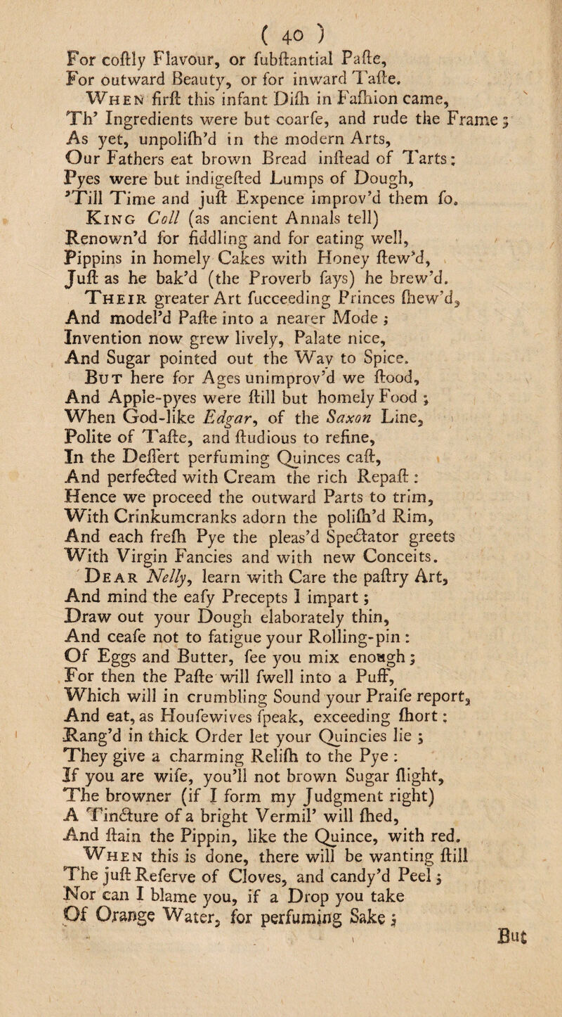 For coftly Flavour, or fubftantial Fade, For outward Beauty, or for inward Tafte. When firft this infant Diflii in Failiion came, Th’ Ingredients were but coarfe, and rude the Frame As yet, unpolilhM in the modern Arts, Our Fathers eat brown Bread indead of Tarts; Pyes were but indigeded Lumps of Dough, ^Till Time and jud: Expence improv’d them fo. King Coll (as ancient Annals tell) Renown’d for fiddling and for eating well. Pippins in homely Cakes with Honey dew’d. Juft as he bak’d (the Proverb fays) he brew’d. Their greater Art fucceeding Princes diew’d^ And model’d Fade into a nearer Mode ; Invention now grew lively, Palate nice. And Sugar pointed out the Way to Spice. But here for Ages unimprov’d we flood. And Apple-pyes were dill but homely Food ; When God-like Edgar^ of the Saxon Line, Polite of Tade, anddudious to refine. In the Defiert perfuming Quinces cad. And perfected with Cream the rich Repad : Hence we proceed the outward Parts to trim. With Crinkumcranks adorn the polifh’d Rim, And each frefh Pye the pleas’d Spedfator greets With Virgin Fanci es and with new Conceits. Dear Nelly^ learn with Care the padry Art, And mind the eafy Precepts 1 impart; Draw out your Dough elaborately thin. And ceafe not to fatigue your Rolling-pin : Of Eggs and Butter, fee you mix enowgh; For then the Fade will fwell into a Pufi^, Which will in crumbling Sound your Praife report. And eat, as Houfewives fpeak, exceeding fhort; ■Rang’d in thick Order let your Quincies lie ; They give a charming Relifh to the Pye ; If you are wife, you’ll not brown Sugar flight. The browner (if I form my Judgment right) A Tincture of a bright Vermil’ will fhed. And dain the Pippin, like the Quince, with red. When this is done, there will be wanting dill The judReferve of Cloves, and candy’d Peel 3 Nor can I blame you, if a Drop you take Of Orange Water, for perfuming Sake \