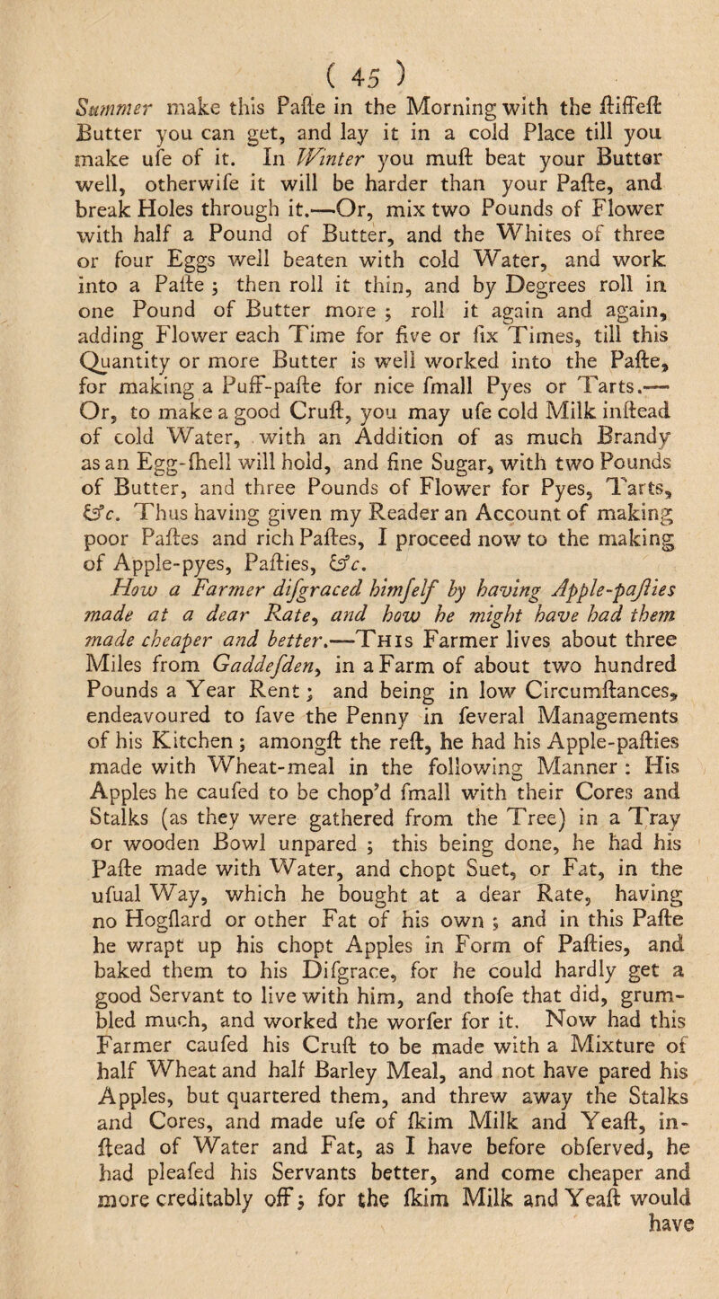 Summer make this Fade in the Morning with the difFeft Butter you can get, and lay it in a cold Place till you make ufe of it. In Winter you muft beat your Butter well, otherwife it will be harder than your Fade, and break Holes through it.—Or, mix two Founds of Flower with half a Found of Butter, and the Whites of three or four Eggs well beaten with cold Water, and work into a Fade ; then roll it thin, and by Degrees roll in one Found of Butter more ; roll it again and again, adding Flower each Time for five or fix Times, till this Quantity or more Butter is well worked into the Fade, for making a Puff-pade for nice fmall Pyes or Tarts.— Or, to make a good Crud, you may ufe cold Milk indead of cold Water, with an Addition of as much Brandy as an Egg-diell will hold, and fine Sugar, with two Pounds of Butter, and three Pounds of Flower for Pyes, Tarts, &c. Thus having given my Reader an Account of making poor Fades and rich Fades, I proceed now to the making of Appie-pyes, Padies, How a Farmer difgraced himjelf hy having Apple-pajiies made at a dear Rate^ and how he might have had them made cheaper and better,—This Farmer lives about three Miles from Gaddefden^ in a Farm of about two hundred Pounds a Year Rent; and being in low Circumdances, endeavoured to fave the Penny in feveral Managements of his Kitchen ; amongd the red, he had his Apple-padies made with Wheat-meal in the following Manner : His Apples he caufed to be chopM fmall with their Cores and Stalks (as they were gathered from the Tree) in a Tray or wooden Bowl unpared ; this being done, he had his Fade made with Water, and chopt Suet, or Fat, in the ufual Way, which he bought at a dear Rate, having no Hogflard or other Fat of his own ; and in this Fade he wrapt up his chopt Apples in Form of Padies, and baked them to his Difgrace, for he could hardly get a good Servant to live with him, and thofe that did, grum¬ bled much, and worked the worfer for it. Now had this Farmer caufed his Crud to be made with a Mixture of half Wheat and half Barley Meal, and not have pared his Apples, but quartered them, and threw away the Stalks and Cores, and made ufe of fkim Milk and Yead, in¬ dead of Water and Fat, as I have before obferved, he had pleafed his Servants better, and come cheaper and more creditably off; for the fkim Milk and Yead would have