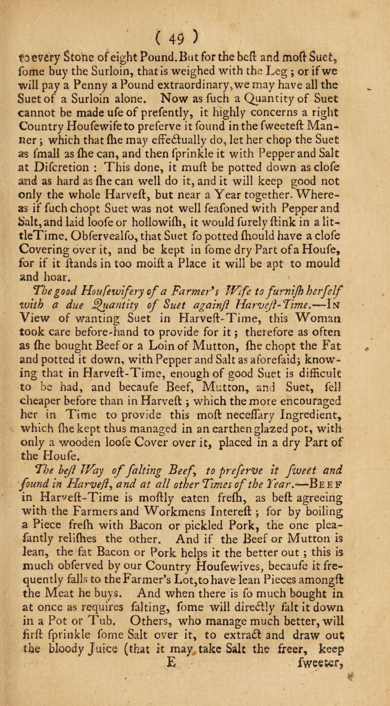 t^)^very Stone of eight Pound. But for the befl and moff Suet^ feme buy the Surloin, that is weighed with the Leg ; or if we will pay a Penny a Pound extraordinary,we may have all the Suet of a Surloin alone. Now as fuch a Quantity of Suet cannot be made ufe of prefently, it highly concerns a right Country Houfewifeto preferve it found in the fweeteft Man¬ ner ; which that flie may effectually do, let her chop the Suet as fmall as (he can, and then fprinkle it with Pepper and Salt at Diferetion : This done, it muff be potted down as clofe and as hard as {he can well do it, and it will keep good not only the whole Harveft, but near a Year together. Where¬ as if fuchchopt Suet was not well feafoned with Pepper and Salt, and laid loofe or hollowifh, it would furely flink in a iit- tleTime, Obfervealfo, that Suet fo potted fhould have a clofe Covering over it, and be kept in feme dry Part of a Houfe, for if it ftands in too moift a Place it will be apt to mould and hoar. ^he good Ho ufe wife ry of a Farmer's Wife to furnijhherfelf with a due Quantity of Suet again/} Harveji-Time,—-Iisr View of wanting Suet in Harveft-Time, this Woman took care before-hand to provide for it j therefore as often as {he bought Beef or a Loin of Mutton, {he chopt the Fat and potted it down, with Pepper and Salt as aforefaid^ know^- ing that in Harveff-Time, enough of good Suet is difficult to be had, and becaufe Beef, Mutton, and Suet, fell cheaper before than in Harveft:; which the more encouraged her in Time to provide this moft: neceffary Ingredient, which (he kept thus managed in an earthen glazed pot, with only a wooden loofe Cover over it, placed in a dry Part of the Houle. The hejf Way of faking Beef to preferve it fweet and found in Harveji^ and at all other Times of the Tear.-^—Beef in Harveft-Time is moftly eaten fre{h, as bell agreeing with the Farmers and Workmens Interell; for by boiling a Piece frefh with Bacon or pickled Pork, the one plea- fantly relKhes the other. And if the Beef or Mutton is lean, the fat Bacon or Pork helps it the better out ; this is much obferved by our Country Houfewives, becaufe it fre¬ quently falls to the Farmer’s Lot,to have lean Pieces amongft the Meat he buys. And when there is fo much bought in at once as requires falting, fome will direClly fait it down in a Pot or Tub. Others, who manage much better, will firff fprinkle fome Salt over it, to extraCI and draw out the bloody Juice (that it may^ take Salt the freer, keep E fweeter^