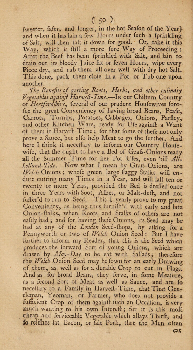 fwceter, fafer, and longer, in the hot Seafon of the Year) and when it has lain a few Hours under fuch a fprinkling of Salt, will then fait it down for good. Or, take it this Way, which is ftill a more fure Way of Proceeding : After the Beef has been fprinkled with Salt, and lain to drain out its bloody Juice fix or feven Hours, wipe every Piece dry, and rub them all over well with dry hot Salt. This done, pack them clofe in a Pot or Tub one upon another. The Benefits ofi getting Roots, Herbs, and other culinary Vegetables againjl HarveJi-Time,—In ourChiltern Country of Hertfiordjhire, feveral of our prudent Houfewives fore¬ fee the great Conveniency of having broad Beans, Peafe, Carrots, Turnips, Potatoes, Cabbages, Onions, Parfley, and other Kitchen Ware, ready for Ufeagainft a Want of them in Harveft-Time ; for that fome of thefe not only prove a Sauce, but alfo help Meat to go the further. And here I think it necelfary to inform our Country Houfe- wife, that £he ought to have a Bed of Grafs-Onions ready all the Summer Time for her Pot Ufes, even ’till AIV holland-Tide, Now what I mean by Grafs-Onions, arc Welch Onions ; whofe green large flaggy Stalks will en¬ dure cutting many Times in a Year, and will laft ten or twenty or more Years, provided the Bed is drelfed once in three Years with Soot, Afhes, or Malt-dufl:, and not fuffer’d to run to Seed. This I yearly prove to my great Conveniency, as being thus furnifti’d with early and late Onion-ftalks, when Roots and Stalks of others are not eafily had and for having thefe Onions, its Seed may be had at any of the London Seed-(hops, by afking for a Pennyworth or two of Welch Onion Seed : But I have further to inform my Reader, that this is the Seed which produces the forward Sort of young Onions, which are drawn by May-Day to be eat with Sallads; therefore this Welch Onion Seed may be fown for an early Drawing of them, as well as for a durable Crop to cut in Flags. And as for broad Beans, they ferve, in fome Meafure, as a fecond Sort of Meat as well as Sauce, and are fo neceifary to a Family in Harveft-Time, that That Gen¬ tleman, Yeoman, or Farmer, who does not provide a fu indent Crop of them againft fuch an Occafion, is very much wanting to his own Intereft:; for it is this moft cheap and ferviceable Vegetable which allays Third, and fo rdifhes fat Bacon, or fait Pork, that the Men often eat