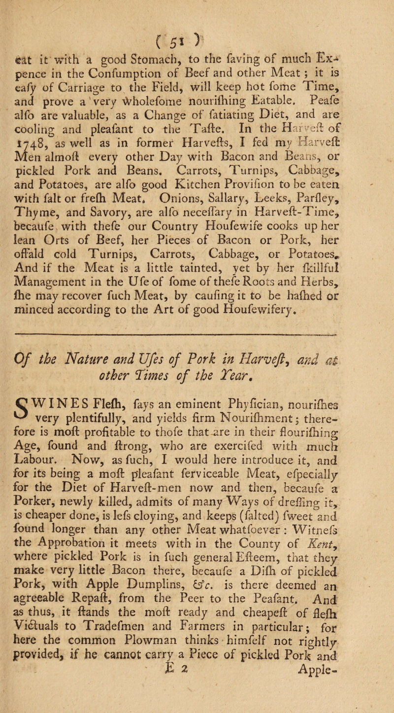 it with a good Stomach, to the favihg of much Ex-* pence in the Confumption of Beef and other Meat; it is eafy of Carriage to the Field, will keep hot fome Time, and prove a ' very '\X^holefome iiouriftiing Eatable. Peafe alfo are valuable, as a Change of fatiating Diet, and are cooling and pleafant to the Tafte. In the Harvefl of 1748, as well as in former Harvefts, I fed my Harvelt Men almoft every other Day with Bacon and Beans, or pickled Pork and Beans. Carrots, Turnips, Cabbage, and Potatoes, are alfo good Kitchen Provifion to be eaten with fait or frefli Meat, Onions, Sailary, Leeks, Parfley, Thyme, and Savory, are alfo neceffary in Harveft-Time, becaufe with thefe our Country Houfewife cooks up her lean Orts of Beef, her Pieces of Bacon or Pork, her ofFald cold Turnips, Carrots, Cabbage, or Potatoes^ And if the Meat is a little tainted, yet by her fkillful Management in the Ufeof fome of thefe Roots and Herbs, fhe may recover fuch Meat, by caufing it to be halhed or minced according to the Art of good Houfewifery, Of the Nature and Ufes of Pork in Harvefts and at other 'Times of the Tear, C* WIN E S Flefti, fays an eminent Phyfician, nourillies ^ very plentifully, and yields firm Nourifhment; there¬ fore is moft profitable to thofe that-are in their flourifhing Age, found and ftrong, who are exercifed with much Labour. Now, as fuch, I would here introduce it, and for its being a moft pleafant ferviceable Meat, efpecially for the Diet of Harveft-men now and then, becaufe a Porker, newly killed, admits of many Ways of dreiling it, is cheaper done, is lefs cloying, and keeps (faked) fweet and found longer than any other Meat whatfoever : Witnefs the Approbation it meets with in the County of Kenty where pickled Pork is in fuch general Efteem, that they make very little Bacon there, becaufe a Diih of pickled Pork, with Apple Dumplins, ^c. is there deemed an agreeable Repaft, from the Peer to the Peafant. And as thus, it ftands the moft ready and cheapeft of fiefti Vidbuals to Tradefmen and Farmers in particular; for here the common Plowman thinks himfelf not rightly provided, if he cannot carry a Piece of pickled Pork and E 2 Apple-