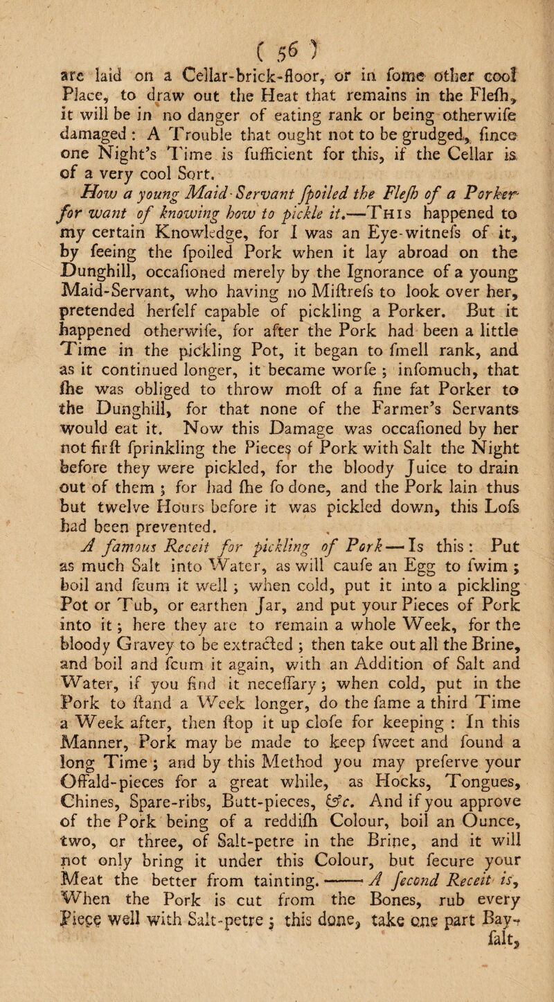 are laid on a Cellar-brick-floor, or in fomc other cool Place, to draw out the Heat that remains in the Flefh, it will be in no danger of eating rank or being otherwife damaged : A Trouble that ought not to be grudged, finco one Night’s I'ime is fufficient for this, if the Cellar is, of a very cool Sort, Hovj a young Maid-Servant fpotled the Flejh of a Porker for want of knowing how to pickle it,—This happened to my certain Knowledge, for I was an Eye-witneis of it, by feeing the fpoiled Pork when it lay abroad on the Dunghill, occafioned merely by the Ignorance of a young Maid-Servant, who having no Miftrefs to look over her, pretended herfelf capable of pickling a Porker. But it happened otherwife, for after the Pork had been a little Time in the pickling Pot, it began to fmell rank, and as it continued longer, it became worfe ; infomuch, that fhe was obliged to throw moft of a fine fat Porker to the Dunghill, for that none of the Farmer’s Servants would eat it. Now this Damage was occafioned by her not fir ft fprinkling the Pieces of Pork with Salt the Night before they were pickled, for the bloody Juice to drain out of them 5 for liad ftie fo done, and the Pork lain thus but twelve Hours before it was pickled down, this Lofs had been prevented. J famous Receit for pickling of Pork — Is this: Put as much Salt into Water, as will caufe an Egg to fwim ; boil and fcum it well ; when cold, put it into a pickling Pot or Tub, or earthen Jar, and put your Pieces of Pork into it; here they are to remain a whole Week, for the bloody Gravey to be extracted ; then take out all the Brine, and boil and fcum it again, with an Addition of Salt and Water, if you find it necelTary; when cold, put in the Pork to ftand a Week longer, do the fame a third Time a Week after, then ftop it up clofe for keeping : In this Manner, Pork may be made to keep fweet and found a long Time ; and by this Method you may preferve your OfFald-pieces for a great while, as Hocks, Tongues, Chines, Spare-ribs, Butt-pieces, &c. And if you approve of the Pork being of a reddifh Colour, boil an Ounce, two, or three, of Salt-petre in the Brine, and it will not only bring it under this Colour, but fecure your Meat the better from tainting.-A fecond Receit isj When the Pork is cut from the Bones, rub every piece well with Salt-petre i this done, take cue part Bay-t fait.