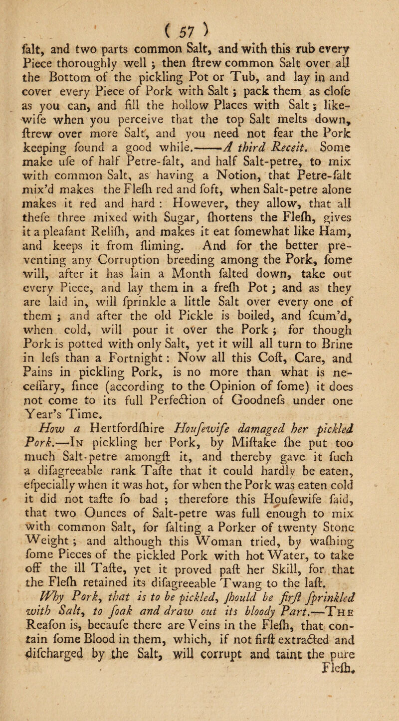 fait, and two parts common Salt, and with this rub every Piece thoroughly well ; then ftrew common Salt over all the Bottom of the pickling Pot or Tub, and lay in and cover every Piece of Pork with Salt; pack them as clofe as you can, and fill the hollow Places with Salt; like- wife when you perceive that the top Salt melts down, ftrew over more Salt, and you need not fear the Pork keeping found a good while.-A third Receit. Some make ufe of half Petre-falt, and half Salt-petre, to mix with common Salt, as having a Notion, that Petre-falt mix’d makes the Flefti red and foft, when Salt-petre alone makes it red and hard : However, they allow, that all thefe three mixed with Sugar^ ftiortens the Flefti, gives itapleafant Relifh, and makes it eat fomewhat like Ham, and keeps it from Aiming. And for the better pre¬ venting any Corruption breeding among the Pork, fome will, after it has lain a Month faked down, take out every Piece, and lay them in a frefii Pot; and as they are laid in, will fprinkle a little Salt over every one of them ; and after the old Pickle is boiled, and fcum’d, when cold, will pour it over the Pork ; for though Pork is potted with only Salt, yet it will all turn to Brine in lefs than a Fortnight: Now all this Coft, Care, and Pains in pickling Pork, is no more than what is ne- ceflary, fince (according to the Opinion of fome) it does not come to its full Perfection of Goodnefs under one Year’s Time. How a Hertfordfhire Houfewife damaged her pickled Pork.—In pickling her Pork, by Miftake fhe put too much Salt-petre amongft it, and thereby gave it fuch a difagreeable rank Tafte that it could hardly be eaten, efpecially when it was hot, for when the Pork was eaten cold it did not tafte fo bad ; therefore this Houfewife faid, that two Ounces of Salt-petre was full enough to mix with common Salt, for faking a Porker of twenty Stone- Weight ; and although this Woman tried, by wafhing fome Pieces of the pickled Pork with hot Water, to take off the ill Tafte, yet it proved paft her Skill, for that the Flefh retained its difagreeable Twang to the laft. Why Porky that is to be pickledy Jhould be firji fprinklcd with Salty to foak and draw out its bloody Part.—The Reafon is, becaufe there are Veins in the Flefh, that con¬ tain fome Blood in them, which, if not firft extra6ted and difeharged by the Salt, will corrupt and taint the pure Flefh*