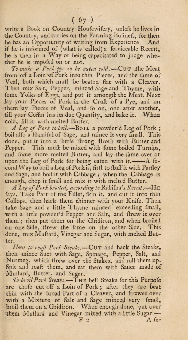 “iviite a Book on Country Houfewifery, unlefs he lives in the Country, and carries on the Farming Bufinefs, for then he has an Opportunity of tvriting from Experience. And if he is informed of (what is called) a ferviceable Receit, he is then in a Way of being capacitated to judge whe¬ ther he is impofed on or not. To make a Pork~pye to be eaten cold.—Cut the Meat from off a Loin of Pork into thin Pieces, and the fame of Veal, both which muff be beaten flat with a Cleaver, Then mix Salt, Pepper, minced Sage and Thyme, with fome Yolks of Eggs, and put it amongfl the Meat. Next lay your Pieces of Pork in the Cruft of a Pye, and on them lay Pieces of Veal, and fo on, one after another, till your Coffm has its due Quantity, and bake it. When cold, All it with melted Butter. A Leg of Pork to Boil a powder’d Leg of Pork ; boil alfo a Handful of Sage, and mince it very fmall. This done, put it into a little ftrong Broth with Butter and Pepper. This muft be mixed with fome boiled Turnips, and fome more melted Butter, and lay the fame over or upon the Leg of Pork for being eaten with it.—■—-iV fe- cond Way to boil a Leg of Pork is, firft to fluff it with Parfley and Sage, and boil it with Cabbage ; when the Cabbage is enough, chop it fmall and mix it with melted Butter, A Leg of Pork broiledj according to Rabiftia’i Receit.—He fays. Take Part of the Fillet, fkin it, and cut it into thin Collops, then hack them thinner with your Knife. Then take Sage and a little Thyme minced exceeding fmall, with a little powder’d Pepper and Salt, and ftrew it over them ; then put them on the Gridiron, and when broiled on one Side, ftrew the fame on the other Side. This done, mix Muftard, Vinegar and Sugar, with melted But¬ ter. How to roof Pork-Steaks.—Cut and hack the Steaks, then mince Suet with Sage, Spinage, Pepper, Salt, and Nutmeg, which ftrew over the Stakes, and roll them up. Spit and roaft them, and eat them with Sauce made of Muftard, Butter, and Sugar. To broil Pork Steaks.—The beft Steaks for this Purpofe are thofe cut off a Loin of Pork ; after they are beat thin with the broad Part of a Cleaver, and ftrewed over with a Mixture of Salt and Sage minced very fmall, broil them on a Gridiron. When enough done, put over them Muftard and Vinegar mixed with a little Sugar.— F2 ■ Afe-