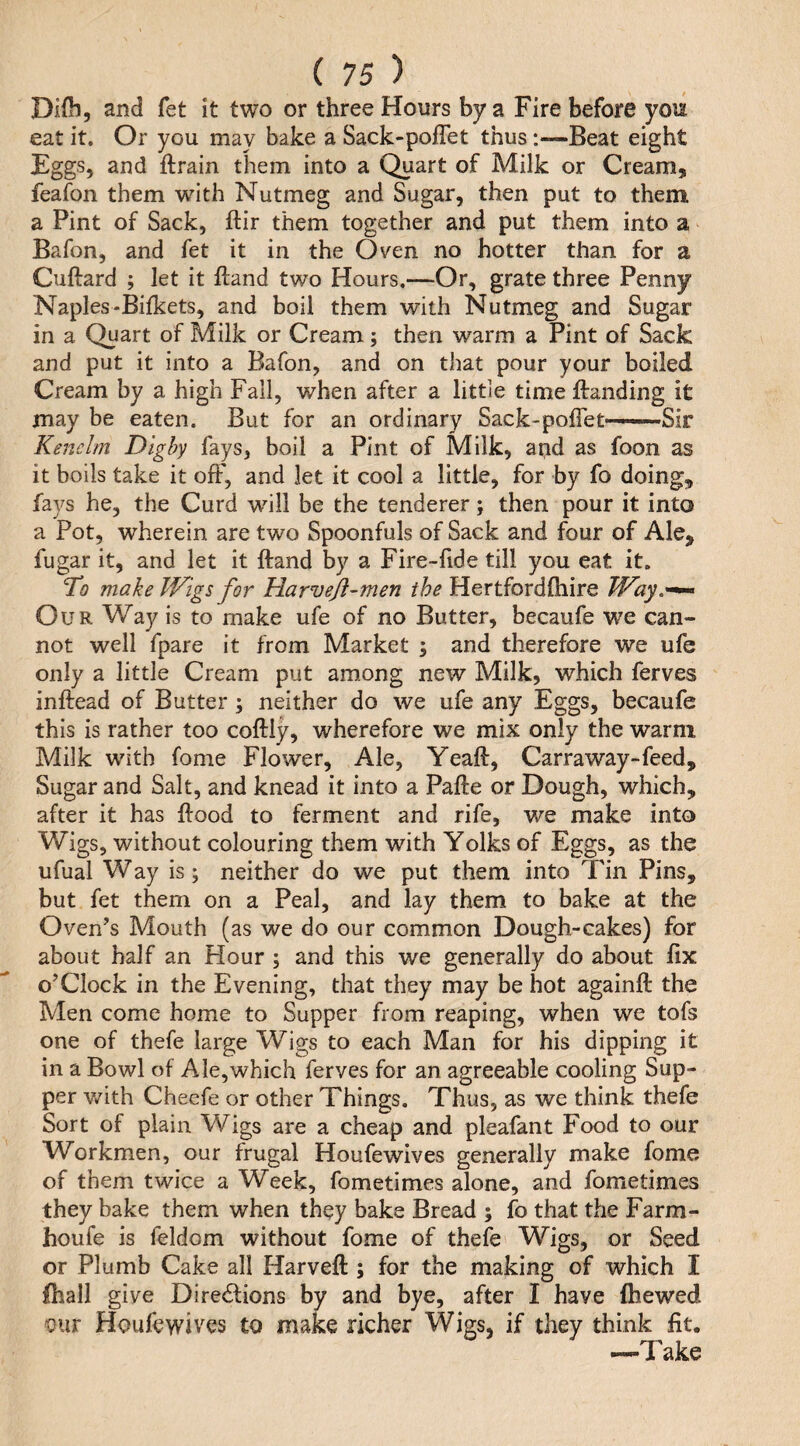 DKb, and fet it two or three Hours by a Fire before you eat it. Or you may bake a Sack-poffet thus:—Beat eight Fggs, and ftrain them into a Quart of Milk or Cream, feaion them with Nutmeg and Sugar, then put to them a Pint of Sack, ftir them together and put them into a Bafon, and fet it in the Oven no hotter than for a Cuftard ; let it ftand two Hours.—Or, grate three Penny Naples-Bilkets, and boil them with Nutmeg and Sugar in a Quart of Milk or Cream; then warm a Pint of Sack and put it into a Bafon, and on that pour your boiled Cream by a high Fall, when after a littie timeftanding it may be eaten. But for an ordinary Sack-pofTet——-Sir Kenelm Dighy fays, boil a Pint of Milk, and as foon as it boils take it off, and let it cool a little, for by fo doing, fays he, the Curd 'will be the tenderer; then pour it into a Pot, wherein are two Spoonfuls of Sack and four of Ale, fugar it, and let it ftand by a Fire-fide till you eat it. To make Wigs for Harveji-men the Hertfordftiire Way.-^ Our Way is to make ufe of no Butter, becaufe we can¬ not well fpare it from Market ; and therefore we ufe only a little Cream put among new Milk, which ferves inftead of Butter; neither do we ufe any Eggs, becaufe this is rather too coftiy, wherefore we mix only the warm Milk with fome Flower, Ale, Yeaft, Carraway-feed. Sugar and Salt, and knead it into a Pafte or Dough, which, after it has flood to ferment and rife, we make into Wigs, without colouring them with Yolks of Eggs, as the ufual Way is; neither do we put them into Tin Pins, but fet them on a Peal, and lay them to bake at the Oven’s Mouth (as we do our common Dough-cakes) for about half an Hour ; and this we generally do about fix o’clock in the Evening, that they may be hot againft the Men come home to Supper from reaping, when we tofs one of thefe large Wigs to each Man for his dipping it in a Bowl of Ale,which ferves for an agreeable cooling Sup¬ per v/ith Cheefe or other Things. Thus, as we think thefe Sort of plain Wigs are a cheap and pleafant Food to our Workmen, our frugal Houfewives generally make fome of them twice a Week, fometimes alone, and fometimes they bake them when they bake Bread ; fo that the Farm- houfe is feldom without fome of thefe Wigs, or Seed or Plumb Cake all Harveft ; for the making of which I fhall give Diredlions by and bye, after I have fhewed 'Our Houfewives to make richer Wigs, if they think fit. '—Take