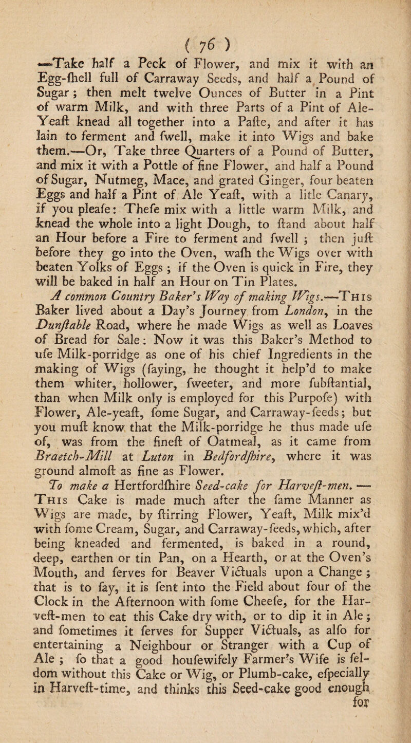 { 7^ ) •—Take half a Peck of Flower, and mix It with an Egg-(hell full of Carraway Seeds, and half a Pound of Sugar; then melt twelve Ounces of Butter in a Pint of warm Milk, and with three Parts of a Pint of Aie- Yeaft knead all together into a Pafte, and after it has lain to ferment and fwell, make it into Wigs and bake them.—Or, Take three (garters of a Pound of Butter, and mix it with a Pottle of fine Flower, and half a Pound of Sugar, Nutmeg, Mace, and grated Ginger, four beaten Eggs and half a Pint of Ale Yeaft, with a litle Canary, if you pleafe: Thefe mix with a little warm Milk, and knead the whole into a light Dough, to ftand about half an Hour before a Fire to ferment and fwell ; then juft before they go into the Oven, wafh the Wigs over with beaten Yolks of Eggs ; if the Oven is quick in Fire, they will be baked in half an Hour on Tin Plates. A common Country Baker’s TVay of making TVigs.—This Baker lived about a Day’s Journey from London^ in the Dunjiahle Road, where he made Wigs as well as Loaves of Bread for Sale: Now it was this Baker’s Method to life Milk-porridge as one of his chief Ingredients in the making of Wigs (faying, he thought it help’d to make them whiter, hollower, fweeter, and more fubftantial, than when Milk only is employed for this Purpofe) with Flower, Ale-yeaft, fome Sugar, and Carraway-feeds; but you muft know, that the Milk-porridge he thus made ufe of, was from the fineft of Oatmeal, as it came from Braetch-Mill at Luton in Bedford/hire^ where it was ground almoft as fine as Flower. To make a Hertfordfhire Seed-cake for Harveft-men. — This Cake is made much after the fame Manner as Wigs are made, by ftirring Flower, Yeaft, Milk mix’d with fome Cream, Sugar, and Carraway-feeds, which, after being kneaded and fermented, is baked in a round, deep, earthen or tin Pan, on a Hearth, or at the Oven’s Mouth, and ferves for Beaver Vitftuals upon a Change ; that is to fay, it is fent into the Field about four of the Clock in the Afternoon with fome Cheefe, for the Har- veft-men to eat this Cake dry with, or to dip it in Ale; and fometimes it ferves for Supper Victuals, as alfo for entertaining a Neighbour or Stranger with a Cup of Ale ; fo that a good houfewifely Farmer’s Wife is fel- dom without this Cake or Wig, or Plumb-cake, efpecially in Harveft-time, and tliinks this Seed-cake good enough