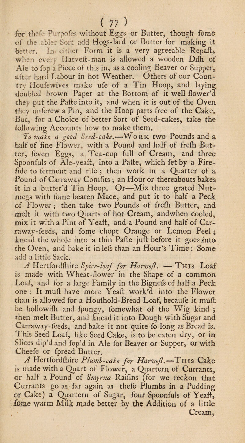 for thefe Purpofes without Eggs or Butter, though fome of the abler Sort add Hogs-lard or Butter for making it better. In either Form it is a very agreeable Repaft^ when every Harveft-man is allowed a wooden Difh of Ale to fop a Piece of this in, as a cooling Beaver or Supper, after hard Labour in hot Weather. Others of our Coun¬ try Floufewives make ufe of a Tin Hoop, and laying doubled brown Paper at the Bottom of it well flower’d they put the Pafte into it, and when it is out of the Oven they unfcrew a Pin, and the Hoop parts free of the Cake. But, for a Choice of better Sort of Seed-cakes, take the following Accounts how to make them. I'o make a good Seed-cake,—Work two Pounds and a half of fine Flower, with a Pound and half of frefh But¬ ter, feven Eggs, a Tea-cup full of Cream, and three Spoonfuls of Ale-veaft, into a Pafte, which fet by a Fire- fide to ferment and rife ; then work in a Quarter of a Pound of Carraway Comfits ; an Hour or thereabouts bakes it in a butter’d Tin Hoop. Or—Mix three grated Nut¬ megs with fome beaten Mace, and put it to half a Peck of Flower j then take two Pounds of frefh Butter, and melt it with two Quarts of hot Cream, andwhen cooled, mix it with a Pint of Yeaft, and a Pound and half of Car¬ raway-feeds, and fome chopt Orange or Lemon Peel; knead the whole into a thin Pafte juft before it goes into the Oven, and bake it in lefs than an Hour’s Time: Some add a little Sack. A Hertfordftiire SpiceAoaf for Harveji, — This Loaf is made with Wheat-flower in the Shape of a common Loaf, and for a large Family in the Bignefs of half a Peck one : It muft have more Yeaft work’d into the Flower than is allowed for a Houftiold-Bread Loaf, becaufe it muft be hollowifh and fpungy, fomewhat of the Wig kind ; then melt Butter, and knead it into Dough with Sugar and Carraway-feeds, and bake it not quite fo long as Bread is. This Seed Loaf, like Seed Cake, is to be eaten dry, or in Slices dip’d and fop’d in Ale for Beaver or Supper, or with Cheefe or fpread Butter. A Hertfordflhire Plumh-cake for Harveji,'—AY ms Cake is made with a Quart of Flower, a Quartern of Currants, or half a Pound of Smyrna Raifins (for we reckon that Currants go as far again as thefe Plumbs in a Pudding or Cake) a Quartern of Sugar, four Spoonfuls of Yeaft, ibi^ie warm Milk made better by the Addition of a little Cream,