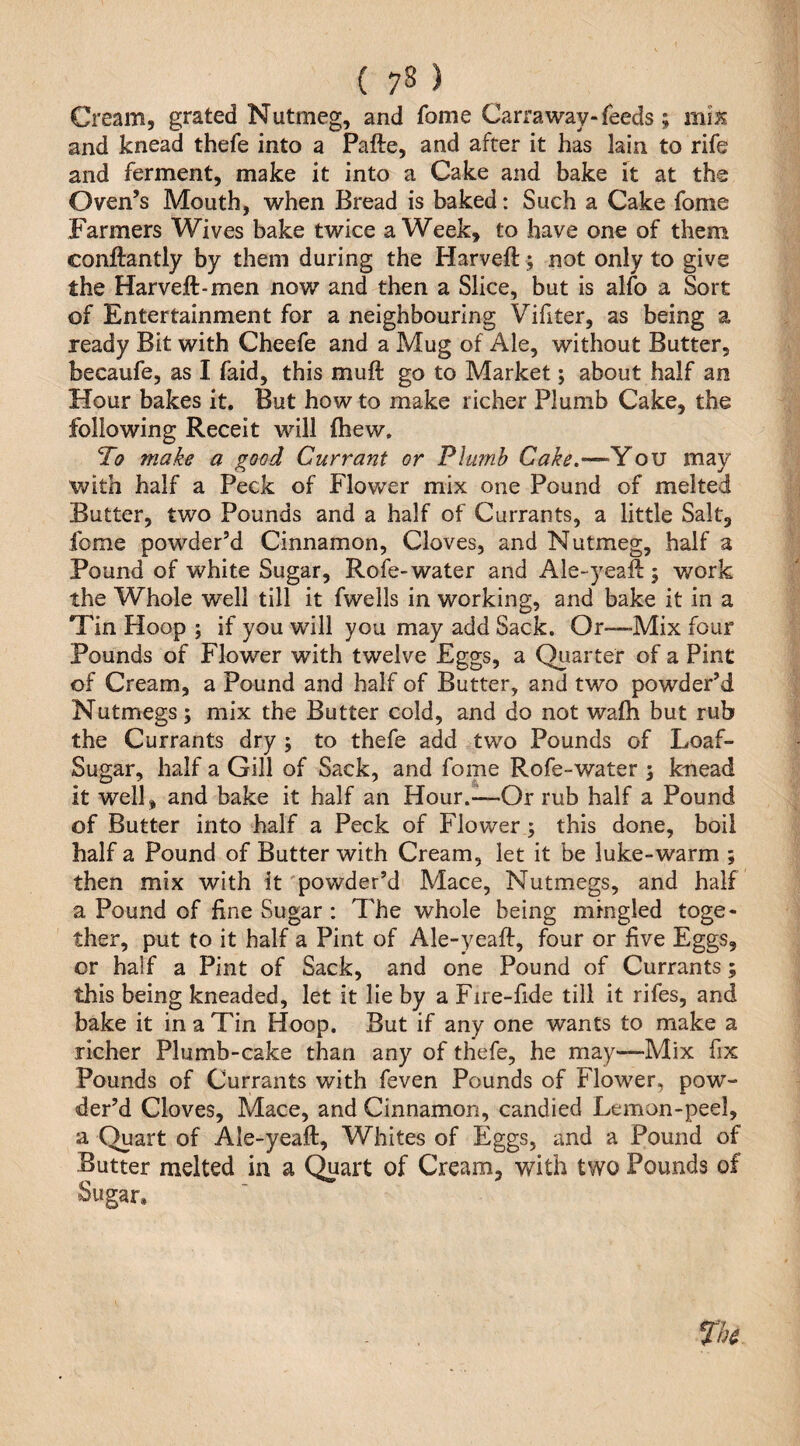 Cream, grated Nutmeg, and fome Carraway-feeds; miJ? and knead thefe into a Pafte, and after it has lain to rife and ferment, make it into a Cake and bake it at the Oven’s Mouth, when Bread is baked: Such a Cake fome Farmers Wives bake twice a Week, to have one of them conftantly by them during the Harveft; not only to give the Harveft-men now and then a Slice, but is alfo a Sort of Entertainment for a neighbouring Vifiter, as being a ready Bit with Cheefe and a Mug of Ale, without Butter, becaufe, as I faid, this muft go to Market; about half an Hour bakes it. But how to make richer Plumb Cake, the following Receit will fhew. To make a good Currant or Plumb Cake.—You may with half a Peck of Flower mix one Pound of melted Butter, two Pounds and a half of Currants, a little Salt, fome powder’d Cinnamon, Cloves, and Nutmeg, half a Pound of white Sugar, Rofe-water and Ale-yeaft ; work the Whole well till it fwells in working, and bake it in a Tin Hoop ; if you will you may add Sack. Or—Mix four Pounds of Flower with twelve Eggs, a Quarter of a Pint of Cream, a Pound and half of Butter, and two powder’d Nutmegs; mix the Butter cold, and do not wafli but rub the Currants dry ; to thefe add two Pounds of Loaf- Sugar, half a Gill of Sack, and fome Rofe-water ; knead it well, and bake it half an Hour.—Or rub half a Pound of Butter into half a Peck of Flower; this done, boil half a Pound of Butter with Cream, let it be luke-warm ; then mix with it 'powder’d Mace, Nutmegs, and half a Pound of fine Sugar : The whole being mingled toge¬ ther, put to it half a Pint of Ale-yeaft, four or five Eggs, or half a Pint of Sack, and one Pound of Currants; this being kneaded, let it lie by a Fire-fide till it rifes, and bake it in a Tin Hoop. But if any one wants to make a richer Plumb-cake than any of thefe, he may—Mix fix Pounds of Currants with feven Pounds of Flower, pow¬ der’d Cloves, Mace, and Cinnamon, candied Lemon-peel, a Quart of Ale-yeaft, Whites of Eggs, and a Pound of Butter melted in a C^art of Cream, with two Pounds of Sugar.