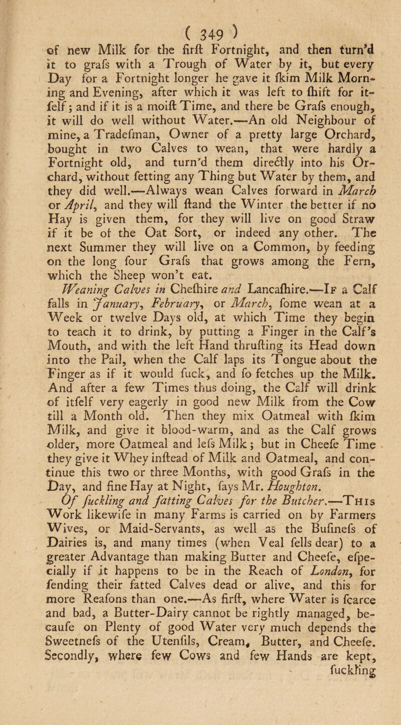 of iiew Milk for the firft Fortnight, and then turn’d it to grafs with a Trough of Water by it, but every Day for a Fortnight longer he gave it fkim Milk Morn¬ ing and Evening, after which it was left to ftiift for it- felf; and if it is a moift Time, and there be Grafs enough, it will do well without Water.—An old Neighbour of mine, a Tradefman, Owner of a pretty large Orchard, bought in two Calves to wean, that were hardly a Fortnight old, and turnM them diredfly into his Or¬ chard, without fetting any Thing but Water by them, and they did well.—Always wean Calves forward in March or Aprils and they will ftand the Winter the better if no Hay is given them, for they will live on good Straw if it be ot the Oat Sort, or indeed any other. The next Summer they will live on a Common, by feeding on the long four Grafs that grows among the Fern, which the Sheep won’t eat. Weajung Calves in Chefhire and Lancafhire.-—If a Calf falls in ‘January^ February^ or March^ fome wean at a Week or twelve Days old, at which Time they begin to teach it to drink, by putting a Finger in the Calf’s Mouth, and with the left Hand thrufting its Head down into the Pail, when the Calf laps its Tongue about the Finger as if it would fuck, and fo fetches up the Milk. And after a few Times thus doing, the Calf will drink of itfelf very eagerly in good new Milk from the Cow till a Month old. Then they mix Oatmeal with fkim Milk, and give it blood-warm, and as the Calf grows older, more Oatmeal and lefs Milk; but in Cheefe Time they give it Whey inftead of Milk and Oatmeal, and con¬ tinue this two or three Months, with good Grafs in the Day, and fine Hay at Night, fays Mr. Houghton, Of fuckUng and fatting Calves for the Butcher.—This Work likewife in many Farms is carried on by Farmers Wives, or Maid-Servants, as well as the Bufinefs of Dairies is, and many times (when Veal fells dear) to a greater Advantage than making Butter and Cheefe, efpe- cially if it happens to be in the Reach of Londony for fending their fatted Calves dead or alive, and this for more Reafons than one.—As firfl:, where Water is fcarce and bad, a Butter-Dairy cannot be rightly managed, be- caufe on Plenty of good Water very much depends the Sweetnefs of the Utenfils, Cream, Butter, and Cheefe. Secondly, where few Cows and few Hands are kept, fuckhng