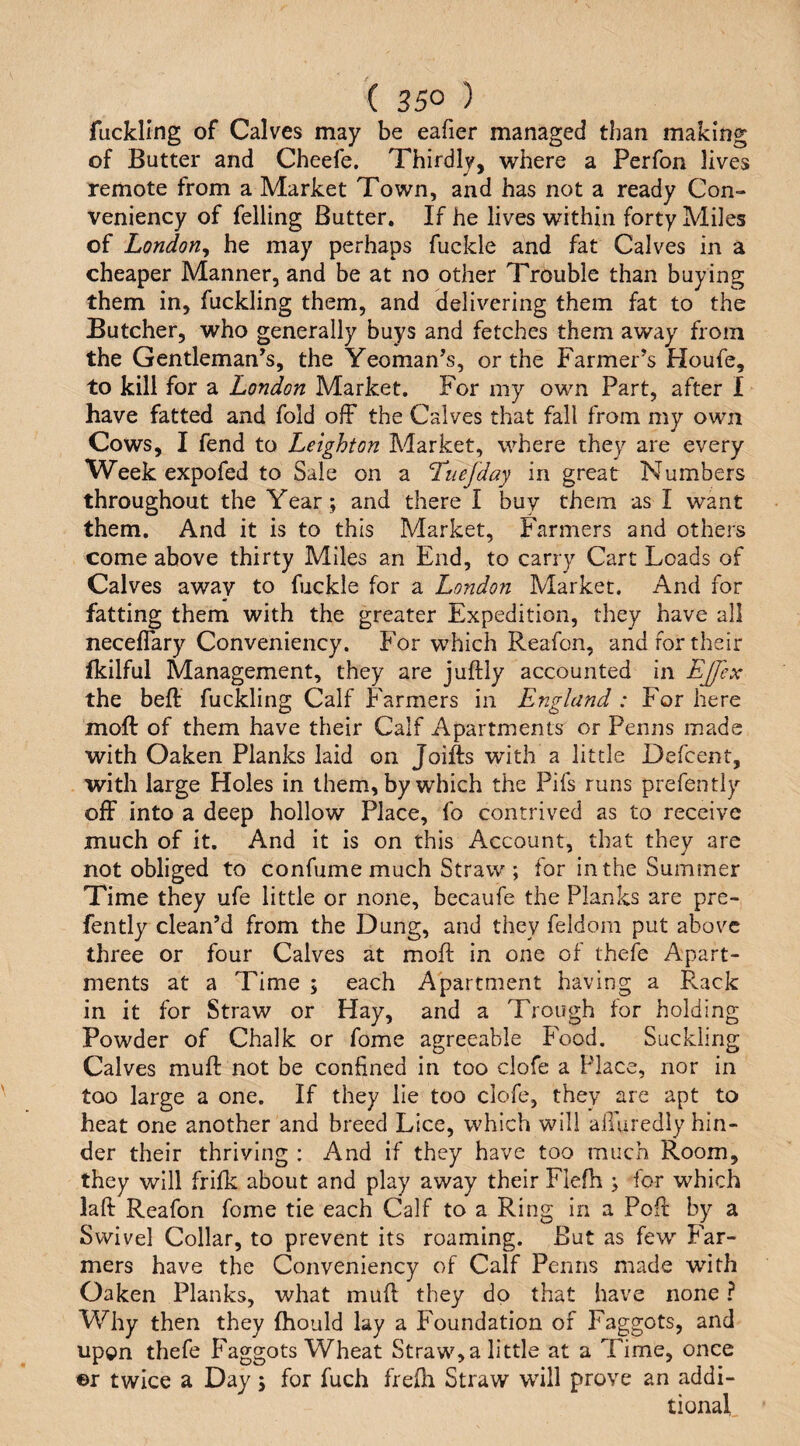 fuckling of Calves may be eafier managed than making of Butter and Cheefe. Thirdly, where a Perfon lives remote from a Market Town, and has not a ready Con- veniency of felling Butter. If he lives within forty Miles of London^ he may perhaps fuckle and fat Calves in a cheaper Manner, and be at no other Trouble than buying them in, fuckling them, and delivering them fat to the Butcher, who generally buys and fetches them away from the Gentleman^s, the Yeoman’s, or the Farmer’s Houfe, to kill for a London Market. For my own Part, after I have fatted and fold ofF the Calves that fall from my own Cows, I fend to Leighton Market, where they are every Week expo fed to Sale on a Tuefday in great Numbers throughout the Year; and there I buy them as I want them. And it is to this Market, Farmers and others come above thirty Miles an End, to carry Cart Loads of Calves away to fuckle for a London Market. And for fatting them with the greater Expedition, they have all neceflary Conveniency. For which Reafon, and for their fkilful Management, they are juftly accounted in Ejjex the beft fuckling Calf Farmers in England : For here moft of them have their Calf Apartments or Penns made with Oaken Planks laid on Joifts with a little Defcent, with large Holes in them, by which the Pifs runs prefently off into a deep hollow Place, fo contrived as to receive much of it. And it is on this Account, that they are not obliged to confume much Straw; for in the Summer Time they ufe little or none, becaufe the Planks are pre¬ fently clean’d from the Dung, and they feldom put above three or four Calves at moft in one of thefe Apart¬ ments at a Time ; each Apartment having a Rack in it for Straw or Hay, and a Trough for holding Powder of Chalk or fome agreeable Food. Suckling Calves muft not be confined in too clofe a Place, nor in too large a one. If they lie too clofe, they are apt to heat one another and breed Lice, which will alluredly hin¬ der their thriving : And if they have too much Room, they will frifk about and play away their Flefh ; for which laft Reafon fome tie each Calf to a Ring in a Poft by a Swivel Collar, to prevent its roaming. But as few Far¬ mers have the Conveniency of Calf Penns made with Oaken Planks, what muft they dp that have none ? Why then they ftiould lay a Foundation of Faggots, and upon thefe Faggots Wheat Straw, a little at a Time, once ©r twice a Day; for fuch frefti Straw will prove an addi¬ tional