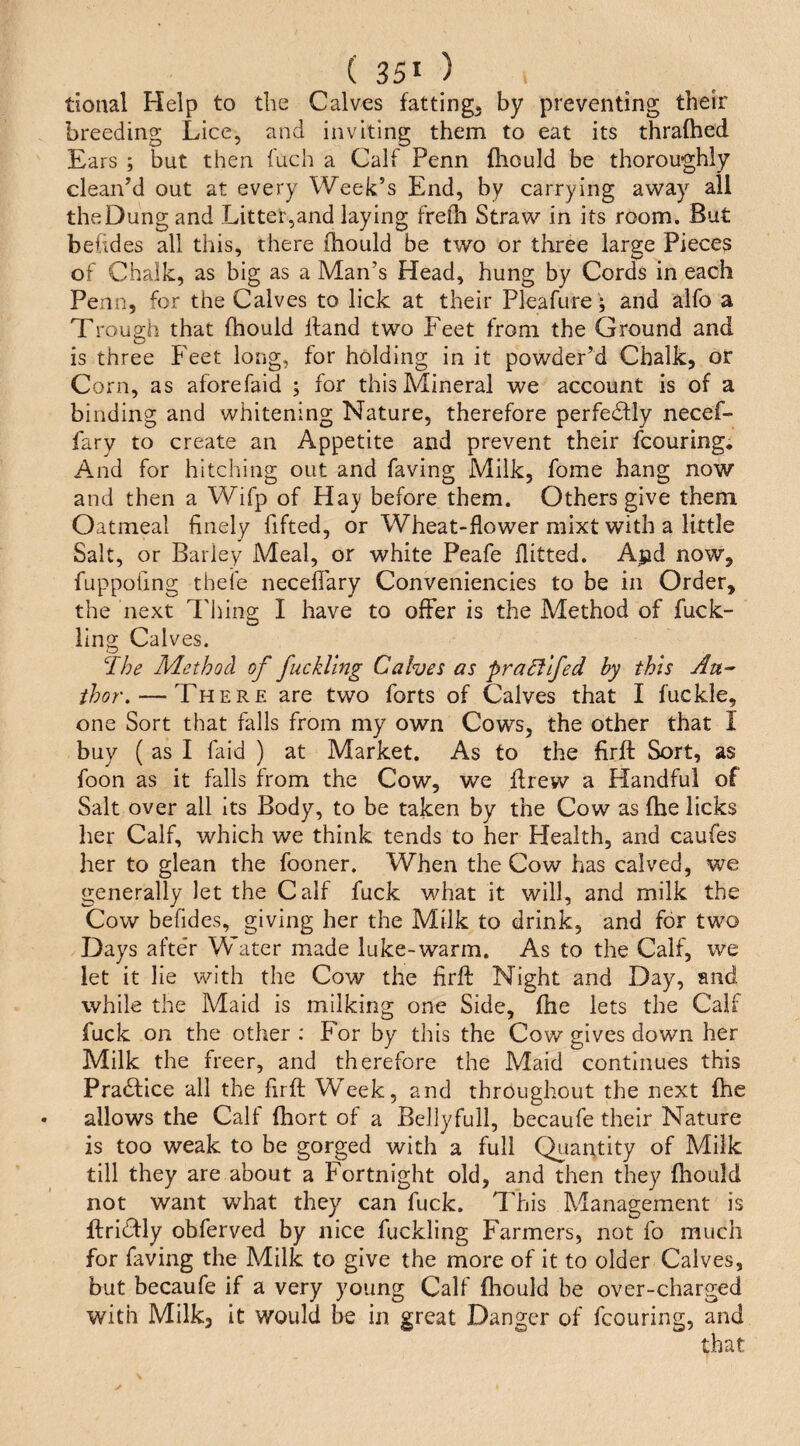 tional Help to the Calves fatting, by preventing their breeding Lice, and inviting them to eat its thrafhed Ears ; but then fuch a Calf Penn fliould be thoroughly clean’d out at every Week’s End, by carrying away all the Dung and Litter,and laying frelh Straw in its room. But befides all this, there ihould be two or three large Pieces of Chalk, as big as a Man’s Head, hung by Cords in each Penn, for the Calves to lick at their Pleafure; and alfo a T rou2:h that fhould hand two Feet from the Ground and is three Feet long, for holding in it powder’d Chalk, or Corn, as aforefaid ; for this Mineral we account is of a binding and whitening Nature, therefore perfectly necef- fary to create an Appetite and prevent their fcouring* And for hitching out and faving Milk, fome hang now and then a Wifp of Hay before them. Others give them Oatmeal finely fifted, or Wheat-flower mixt with a little Salt, or Barley Meal, or white Peafe flitted. A|id now, fuppoUng thefe neceflary Conveniencies to be in Order, the next Thing I have to offer is the Method of fuck- ilng Calves. ^Ihe Method of fuckling Calves as praEllfed by this Au^ thor\ — There are two forts of Calves that I fuckle, one Sort that falls from my own Cows, the other that I buy ( as I faid ) at Market. As to the firft Sort, as foon as it falls from the Cow, we drew a Handful of Salt over all its Body, to be taken by the Cow as (he licks her Calf, which we think tends to her Health, and caufes her to glean the fooncr. When the Cow has calved, we generally let the Calf fuck what it will, and milk the Cow befides, giving her the Milk to drink, and for two Days after Water made luke-warm. As to the Calf, we let it lie with the Cow the firft Night and Day, and while the Maid is milking one Side, ftie lets the Calf fuck on the other : For by this the Cow gives down her Milk the freer, and therefore the Maid continues this Practice all the firft Week, and throughout the next fhe allows the Calf fhort of a Bellyfull, becaufe their Nature is too weak to be gorged with a full Quarttity of Milk till they are about a Fortnight old, and then they fliould not want what they can fuck. This Management is ftridfly obferved by nice fuckling Farmers, not fo much for faving the Milk to give the more of it to older Calves, but becaufe if a very young Calf fliould be over-charged with Milk, it would be in great Danger of fcouring, and that