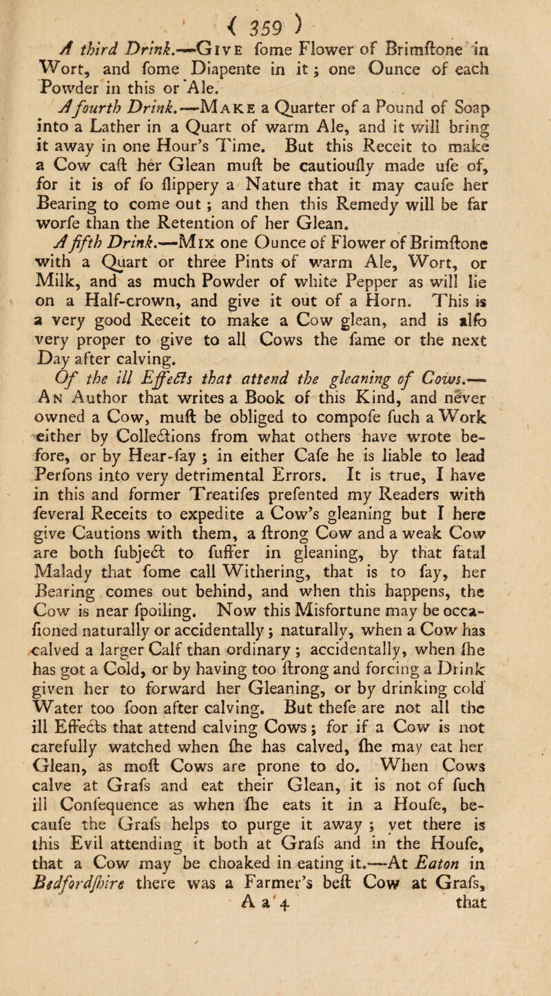 A third DrmyJ.—Give fome Flower of Brlmftone in Wort, and fome Diapente in it; one Ounce of each Powder in this or’Ale. A fourth Make a Quarter of a Pound of Soap into a Lather in a Quart of warm Ale, and it will bring it away in one Hour’s Time. But this Receit to make a Cow call her Glean muft be cautioufly made ufe of, for it is of fo flippery a Nature that it may caufe her Bearing to come out; and then this Remedy will be far worfe than the Retention of her Glean. A fifth Dr/ni.—-Mix one Ounce of Flower of BrimRone with a Qiiart or three Pints of warm Ale, Wort, or Milk, and as much Powder of white Pepper as will lie on a Half-crown, and give it out of a Horn. This is a very good Receit to make a Cow glean, and is alfo very proper to give to all Cows the fame or the next Day after calving. Of the ill EffeSfs that attend the gleaning of Cows.— An Author that writes a Book of this Kind, and never owned a Cow, muft be obliged to compofe fuch a Work either by Collections from what others have wrote be¬ fore, or by Hear-fay ; in either Cafe he is liable to lead Perfons into very detrimental Errors. It is true, I have in this and former Treatifes prefented my Readers with feveral Receits to expedite a Cow’s gleaning but I here give Cautions with them, a ftrong Cow and a weak Cow are both fubjeCt to fuffer in gleaning, by that fatal Malady that fome call Withering, that is to fay, her Bearing comes out behind, and when this happens, the Cow is near fpoiiing. Now this Misfortune may be occa- fioned naturally or accidentally; naturally, when a Cow has calved a larger Calf than ordinary ; accidentally, when Ihe has got a Cold, or by having too ftrong and forcing a Drink given her to forward her Gleaning, or by drinking cold Water too foon after calving. But thefe are not all the ill Effects that attend calving Cows; for if a Cow is not carefully watched when (he has calved, ftie may eat her Glean, as moft Cows are prone to do. When Cows calve at Grafs and eat their Glean, it is not of fuch ill Confequence as when (he eats it in a Floufe, be- caufe the Grafs helps to purge it away ; yet there is this Evil attending it both at Grafs and in the Houfe, that a Cow may be choaked in eating it.-—At Eaton in Bgdfordfinre there was a Farmer’s beft Cow at Grafs, A a'4 that