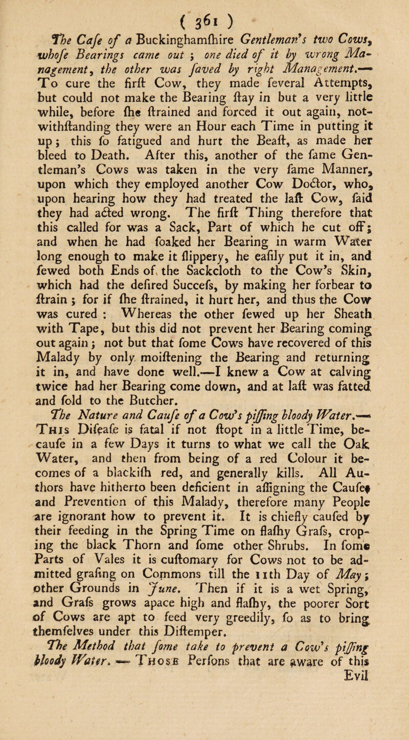 ( 3^1 ) The Cafe of a Buckinghamfhire Gentleman*s two Cows^ whofe Bearings came out 5 one died of it by wrong nagement^ the other was faved by right Management, To cure the firft Cow, they made feveral Attempts, but could not make the Bearing flay in but a very little while, before fti* ftrained and forced it out again, not- withftanding they were an Hour each Time in putting it up; this fo fatigued and hurt the Beaft, as made her bleed to Death. After this, another of the fame Gen¬ tleman’s Cows was taken in the very fame Manner, upon which they employed another Cow Dodfor, who, upon hearing how they had treated the lall Cow, faid they had allied wrong. The firft Thing therefore that this called for was a Sack, Part of which he cut off; and when he had foaked her Bearing in warm Water long enough to make it llippery, he eafily put it in, and fewed both Ends ofi the Sackcloth to the Cow’s Skin, which had the defired Succefs, by making her forbear to ftrain ; for if (he ftrained, it hurt her, and thus the Cow was cured : Whereas the other fewed up her Sheath with Tape, but this did not prevent her Bearing coming out again j not but that fome Cows have recovered of this Malady by only moiftening the Bearing and returning it in, and have done well,—I knew a Cow at calving twice had her Bearing come down, and at laft was fatted and fold to the Butcher. The Nature and Caufe of a Cow^s pifftng bloody Water,'^ This Difeafe is fatal if not ftopt in a little Time, be- caufe in a few Days it turns to what we call the Oak Water, and then from being of a red Colour it be¬ comes of a blackifti red, and generally kills. All Au¬ thors have hitherto been deficient in aftigning the Caufe# and Prevention of this Malady, therefore many People are ignorant how to prevent it. It is chiefly caufed by their feeding in the Spring Time on flafhy Grafs, crop- ing the black Thorn and fome other Shrubs. In fom© parts of Vales it is cuftomary for Cows not to be ad¬ mitted grafing on Commons till the iith Day of M&y\ other Grounds in June, Then if it is a wet Spring, and Grafs grows apace high and flafhy, the poorer Sort of Cows are apt to feed very greedily, fo as to bring themfelves under this Diftemper. The Method that fame take to prevent a Covfs pijjtng hkody Water, Those Perfons that are ^ware of this Evil