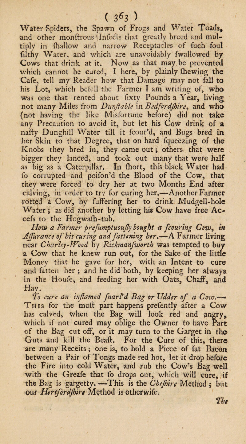 ( 3^3 ) Water Spiders, the Spawn of Frogs and Water Toads, and other monftroiis ■'^Infedls that greatly breed and mul¬ tiply in (hallow and narrow Receptacles of fuch foul filthy Water, and which are unavoidably fwallowed by Cows that drink at it. Noiv as that may be prevented which cannot be cured, I here, by plainly fhewing the Cafe, tell my Reader how that Damage may not fall to his Lot, which befell the Farmer I am writing of, who was one that rented about fixty Pounds a Year, living not many Miles from Dun/iable in Bedfordjhire^ and who {not having the like Misfortune before) did not take any Precaution to avoid it, but let his Cow drink of a nafty Dunghill Water till it fcourM, and Bugs bred in her Skin to that Degree, that on hard fqueezing of the Knobs they bred in, they came out; others that were bigger they lanced, and took out many that were half as big as a Caterpillar. In fhort, this black Water had fo corrupted and poifon’d the Blood of the Cow, that they were forced to dry her at two Months End after calving, in order to try for curing her.—Another Farmer rotted a Cow, by fufFering her to drink Mudgell-hole Water ; as did another by letting his Cow have free Ac- cefs to the Hogwafh-tub. How a Farmer prefumptuoujly bought a fcouring CozVy in AJfurance of his curing and fattening her,'~—h Farmer living near Charley-Wood by Rickfnanfworth was tempted to buy a Cow that he knew run out, for the Sake of the little Money that he gave for her, with an Intent to cure and fatten her ; and he did both, by keeping her always in the Houfe, and feeding her with Oats, Chaff, and Hay. fo cure an inflamed fnarVd Bag or Udder of a Cozv,--^ This for the moft part happens prefently after a Cow has calved, when the Bag will look red and angry, which if not cured may oblige the Owner to have Part of the Bag cut off, or it may turn to the Garget in the Guts and kill the Beaft, For the Cure of this, there are many Receits; one is, to hold a Piece of fat Bacon between a Pair of Tongs made red hot, let it drop before the Fire into cold Water, and rub the Cow’s Bag well with the Greafe that fo drops out, which will cure, if the Bag is gargetty. —This is the Chejhire Method j but our Hertfordjhire Method is otherwife.