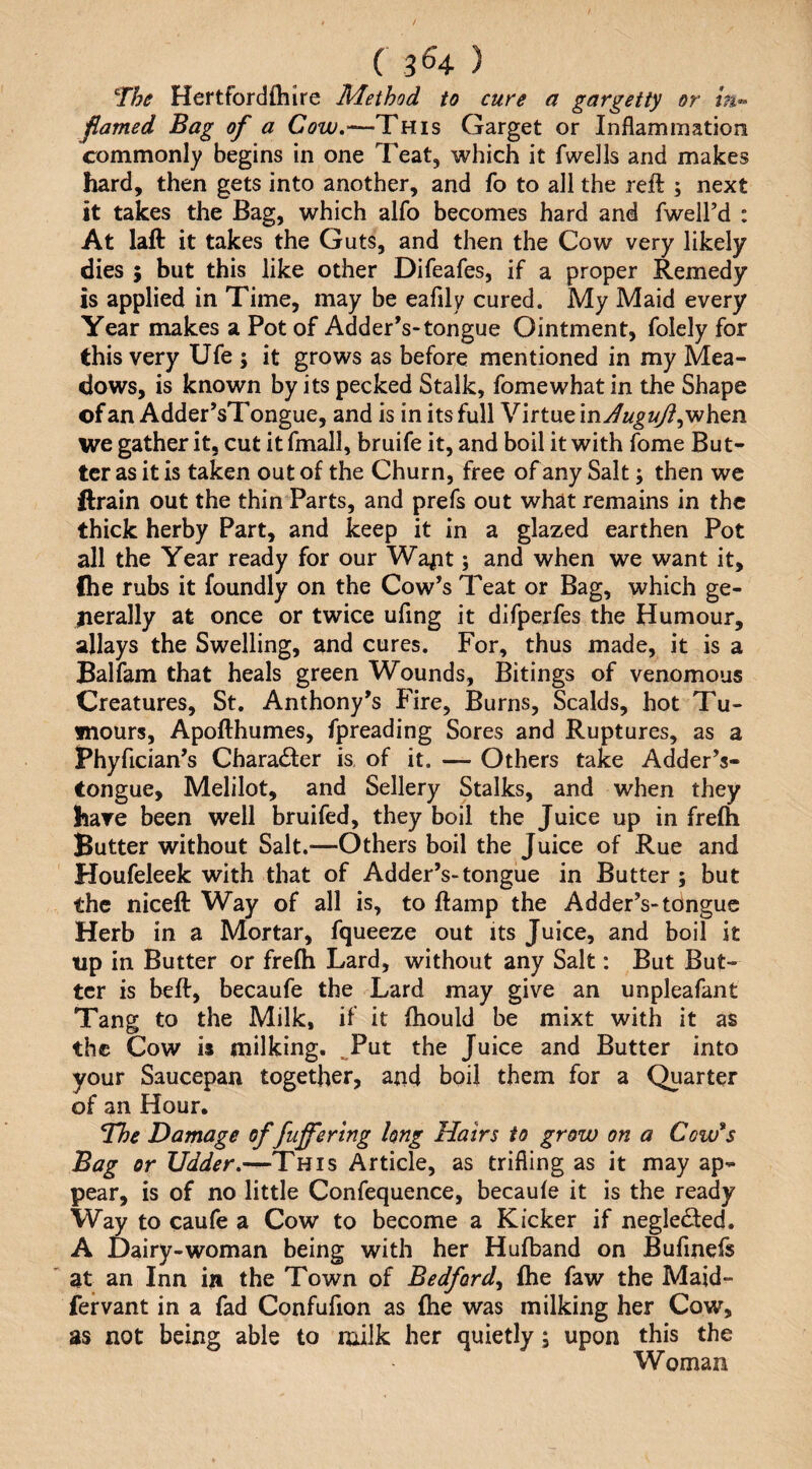 ( 3^4 ) The Hertfordfliire Method to cure a gargetty or flamed Bag of a Garget or Inflammation commonly begins in one Teat, which it fwells and makes hard, then gets into another, and fo to all the reft ; next it takes the Bag, which alfo becomes hard and fweird : At laft it takes the Guts, and then the Cow very likely dies ; but this like other Difeafes, if a proper Remedy is applied in Time, may be eaflly cured. My Maid every Year makes a Pot of Adder’s-tongue Ointment, folely for this very Ufe ; it grows as before mentioned in my Mea¬ dows, is known by its pecked Stalk, fomewhat in the Shape of an Adder’sTongue, and is in its full Virtue inJuguJi^v^htn we gather it, cut it fmall, bruife it, and boil it with fome But¬ ter as it is taken out of the Churn, free of any Salt; then we ftrain out the thin Parts, and prefs out what remains in the thick herby Part, and keep it in a glazed earthen Pot all the Year ready for our Wa^it; and when we want it, (he rubs it foundly on the Cow’s TL^at or Bag, which ge- lierally at once or twice ufing it difperfes the Humour, allays the Swelling, and cures. For, thus made, it is a Balfam that heals green Wounds, Bitings of venomous Creatures, St, Anthony’s Fire, Burns, Scalds, hot Tu¬ mours, Apofthumes, fpreading Sores and Ruptures, as a Phyfician’s Character is of it. — Others take Adder’s- tongue, Melilot, and Sellery Stalks, and when they have been well bruifed, they boil the Juice up in frefh Butter without Salt.—Others boil the Juice of Rue and Houfeleek with that of Adder’s-tongue in Butter ; but the niceft Way of all is, to ftamp the Adder’s-tongue Herb in a Mortar, fqueeze out its Juice, and boil it up in Butter or fre(h Lard, without any Salt: But But¬ ter is beft, becaufe the Lard may give an unpleafant Tang to the Milk, if it (hould be mixt with it as the Cow is milking. ^Put the Juice and Butter into your Saucepan together, and boil them for a Quarter of an Hour. The Damage of fufferlng long Hairs to grow on a Cow*s Bag or Udder,—This Article, as trifling as it may ap¬ pear, is of no little Confequence, becaule it is the ready Way to caufe a Cow to become a Kicker if negle<fted. A Dairy-woman being with her Hufband on Bufmefs at an Inn in the Town of Bedford^ fhe faw the Maid- fervant in a fad Confufion as fhe was milking her Cow, as not being able to nftlk her quietly; upon this the Woman