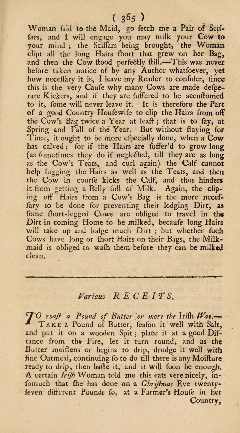 ( 3^5 ) . _ Woman faid to the Maid, go fetch me a Pair of Scif- fars, and I will engage you may milk your Cow to your mind ; the Sciflars being brought, the Woman dipt all the long Hairs fliort that grew on her Bag, and then the Cow flood perfedly flill.—This was never before taken notice of by any Author whatfoever, yet how necefl'ary it is, I leave my Reader to confider, lince this is the very Caufe why many Cows are made defpe- rate Kickers, and if they are fufFered to be accuflomed to it, fome will never leave it. It is therefore the Part of a good Country Houfewife to clip the Hairs from off the Cow’s Bag twice a Year at lead ; that is to fay, at Spring and Fall of the Year. But without flaying for Time, it ought to be more efpecially done, when a Cow has calved 5 for if the Hairs are fuffer’d to grow long (as fometimes they do if negleded, till they are as long as the Cow’s Teats, and curl again) the Calf cannot help lugging the Hairs as well as the Teats, and then the Cow in courfe kicks the Calf, and thus hinders it from getting a Belly full of Milk. Again, the clip- ing off Hairs from a Cow’s Bag is the more necef- fary to be done for preventing their lodging Dirt, as fome fhort-legged Cows are obliged to travel in the Dirt in coming Home to be milked, becaufe long Hairs will take up and lodge much Dirt ; but whether fuch Cows have long or fhort Hairs on their Bags, the Milk¬ maid is obliged to wafh them before they can be milked dean. Farious R E C E IT S. roaji a Pound of Butter [or more the Irifh JVay,*^ * Take a Pound of Butter, feafon it well with Salt, and put it on a wooden Spit 3 place it at a good Dif- tance from the Fire, let it turn round, and as the Butter moiflens or begins to drip, drudge it well with fine Oatmeal, continuing fo to do till there is any Moiflure ready to drip, then bafle it, and it will foon be enough. A certain Irijh Woman told me this eats vere nicely, in- fomuch that fhe' has done on a Chrijimas Eve twenty- feven different Pounds fo, at a Farmer's Hpufe in her Country,