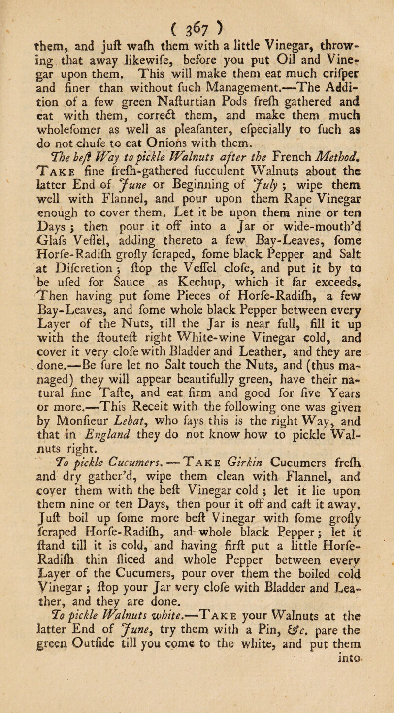 ( 3^7 ) them, and juft wafti them with a little Vinegar, throw¬ ing that away likewife, before you put Oil and Vine¬ gar upon them. This will make them eat much crifper and finer than without fuch Management.—^The Addi¬ tion of a few green Nafturtian Pods frefti gathered and cat with them, corredf them, and make them much wholefomer as well as pleafanter, efpecially to fuch as do not chufe to eat Onions with them. The hejf Way to pickle Walnuts after the French Methods Take fine frefh-gathered fucculent Walnuts about the latter End of fune or Beginning of fuly ; wipe them well with Flannel, and pour upon them Rape Vinegar enough to cover them. Let it be upon them nine or ten Days ; then pour it off into a Jar dr wide-mouth’d Glafs Veffel, adding thereto a few Bay-Leaves, fome Horfe-Radilh grofly feraped, fome black Pepper and Salt at Diferetion ; ftop the Veffel clofe, and put it by to be ufed for Sauce as Kechup, which it far exceeds. Then having put fome Pieces of Horfe-Radifti, a few Bay-Leaves, and fome whole black Pepper between every Layer of the Nuts, till the Jar is near full, fill it up with the ftouteft right White-wine Vinegar cold, and cover it very clofe with Bladder and Leather, and they arq . done.—Be fure let no Salt touch the Nuts, and (thus ma¬ naged) they will appear beautifully green, have their na¬ tural fine Tafte, and eat firm and good for five Years or more.—This Receit with the following one was given by Monfieur Lebat^ who fays this is the right Way, and that in England they do not know how to pickle Wal¬ nuts right. To pickle Cucumers, — Take Girkin Cucumers fre(h and dry gather’d, wipe them clean with Flannel, and coyer them with the beft Vinegar cold ; let it lie upon them nine or ten Days, then pour it off and caft it away. Juft boil up fome more beft Vinegar with fome grofly feraped Horfe-Radilh, and-whole black Pepper; let it ftand till it is cold, and having firft put a little Horfe- Radifli thin fliced and whole Pepper between every Layer of the Cucumers, pour over them the boiled cold Vinegar; ftop your Jar very clofe with Bladder and Lea¬ ther, and they are done. T[q pickle Walnuts white,—Take your Walnuts at the latter End of June^ try them with a Pin, blc, pare the green Outfide till you come to the white, and put them into.