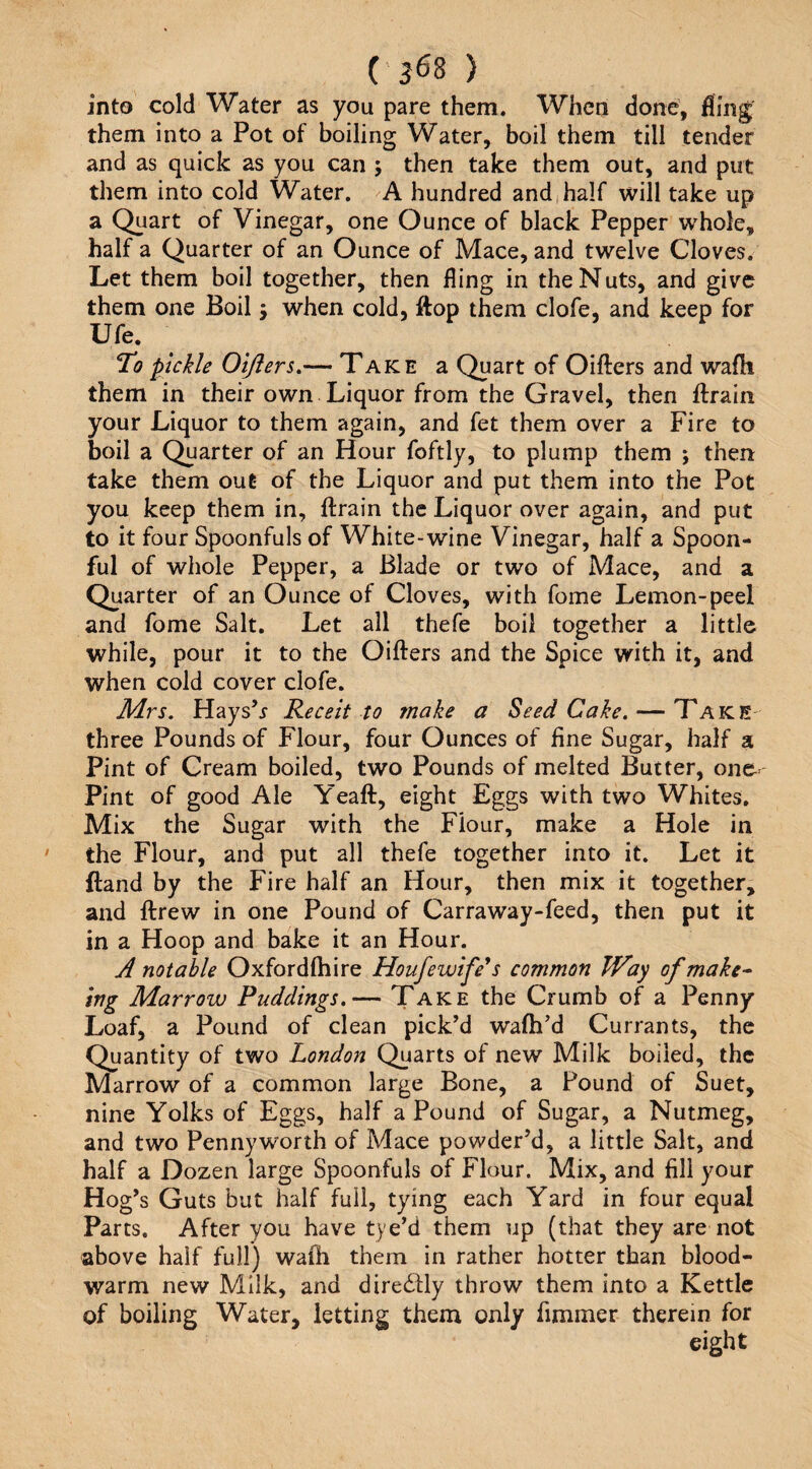 into cold Water as you pare them. When done, fling them into a Pot of boiling Water, boil them till tender and as quick as you can ; then take them out, and put them into cold Water. A hundred and,half will take up a Quart of Vinegar, one Ounce of black Pepper whole, half a Quarter of an Ounce of Mace, and twelve Cloves. Let them boil together, then fling in the Nuts, and give them one Boil j when cold, ftop them clofe, and keep for Ufe. To pickle Oijiers.— Take a Quart of Oiilers and wafh them in their own Liquor from the Gravel, then ftrain your Liquor to them again, and fet them over a Fire to boil a Quarter of an Hour foftly, to plump them j then take them out of the Liquor and put them into the Pot you keep them in, ftrain the Liquor over again, and put to it four Spoonfuls of White-wine Vinegar, half a Spoon¬ ful of whole Pepper, a Blade or two of Mace, and a Quarter of an Ounce of Cloves, with fome Lemon-peel and fome Salt. Let all thefe boil together a little while, pour it to the Oifters and the Spice with it, and when cold cover clofe. Mrs. HaysV Re celt to make a Seed Cake. — Take three Pounds of Flour, four Ounces of fine Sugar, half a Pint of Cream boiled, two Pounds of melted Butter, one^ Pint of good Ale Yeaft, eight Eggs with two Whites. Mix the Sugar with the Flour, make a Hole in the Flour, and put all thefe together into it. Let it ftand by the Fire half an Hour, then mix it together, and ftrew in one Pound of Carraway-feed, then put it in a Hoop and bake it an Hour. A notable Oxfordftiire Houfewife^s common JVay of make^ Ing Marrow Puddings.— Take the Crumb of a Penny Loaf, a Pound of clean pick’d wafti’d Currants, the Quantity of two London Quarts of new Milk boiled, the Marrow of a common large Bone, a Pound of Suet, nine Yolks of Eggs, half a Pound of Sugar, a Nutmeg, and two Pennyworth of Mace powder’d, a little Salt, and half a Dozen large Spoonfuls of Flour. Mix, and fill your Hog’s Guts but half full, tying each Yard in four equal Parts. After you have tye’d them up (that they are not above half full) wafh them in rather hotter than blood- warm new Milk, and directly throw them into a Kettle of boiling Water, letting them only fimmer therein for