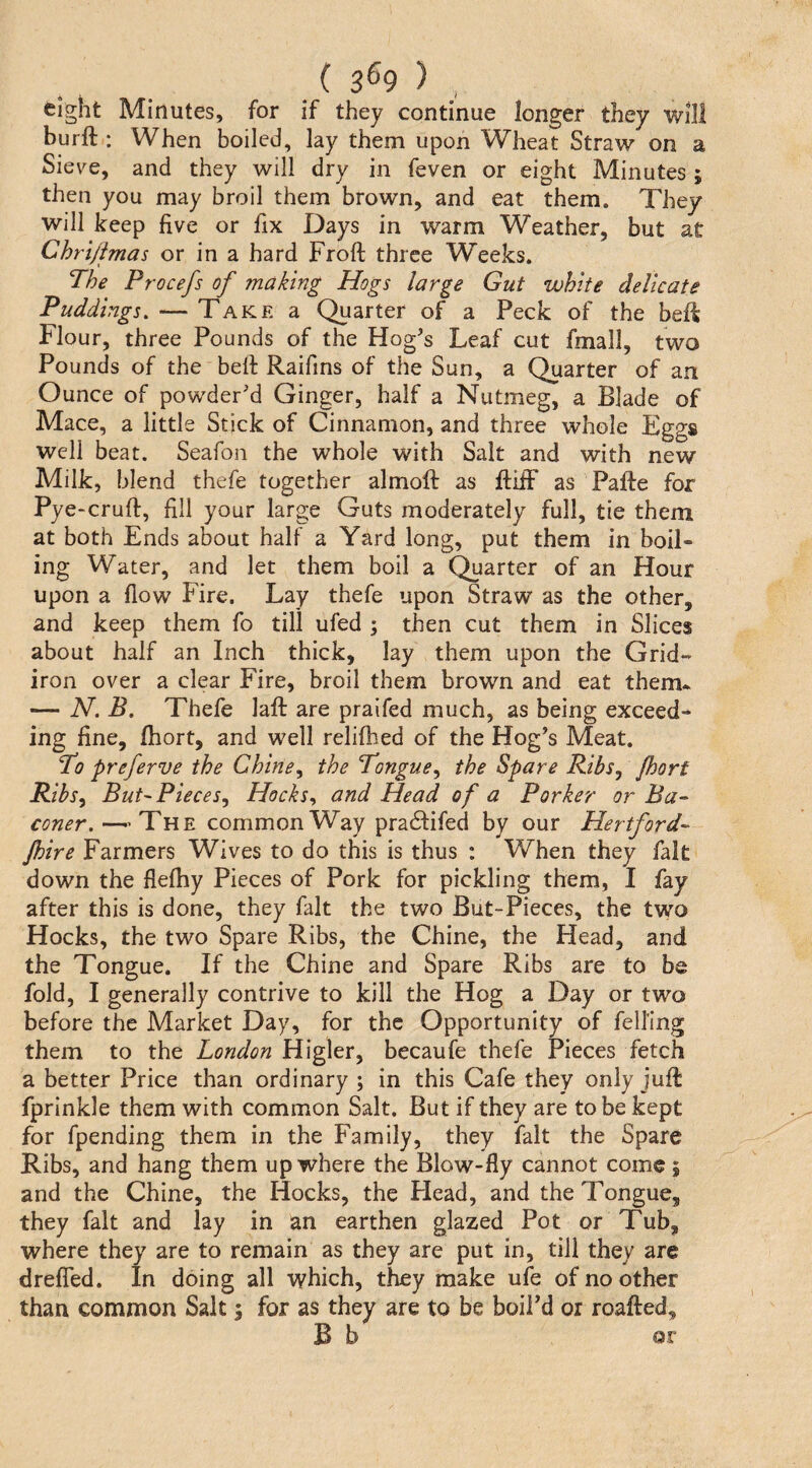 ( 3^9 ) , eight Minutes, for if they continue longer they will burft : When boiled, lay them upon Wheat Straw on a Sieve, and they will dry in feven or eight Minutes ; then you may broil them brown, and eat them. They will keep five or fix Days in warm Weather, but at Chri/imas or in a hard Froft three Weeks. The Procefs of making Hogs large Gut white delicate Puddings. — Take a Quarter of a Peck of the bsll Flour, three Pounds of the Hog's Leaf cut fmall, two Pounds of the bell Raifins of the Sun, a Quarter of an Ounce of powder'd Ginger, half a Nutmeg, a Blade of Mace, a little Stick of Cinnamon, and three whole Eggs well beat. Seafon the whole with Salt and with new Milk, blend thefe together almoft as ftiiF as Pafte for Pye^crufi:, fill your large Guts moderately full, tie them at both Ends about half a Yard long, put them in boil¬ ing Water, and let them boil a Quarter of an Hour upon a flow Fire. Lay thefe upon Straw as the other, and keep them fo till ufed ; then cut them in Slices about half an Inch thick, lay them upon the Grid¬ iron over a clear Fire, broil them brown and eat them* — JT. B. Thefe laft are praifed much, as being exceed¬ ing fine, Abort, and well relifhed of the Hog's Meat. To preferve the Chirie^ the Tongue^ the Spare Ribs, Jhorf Ribs^ But'Pieces, Hocks, and Head of a Porker or Ba- coner.—-The common Way pra61:ifed by our Hertford' Jhire Farmers Wives to do this is thus : When they fait down the flefliy Pieces of Pork for pickling them, I fay after this is done, they fait the two But-Pieces, the two Hocks, the two Spare Ribs, the Chine, the Head, and the Tongue. If the Chine and Spare Ribs are to be fold, I generally contrive to kill the Hog a Day or two before the Market Day, for the Opportunity of felling them to the London Higler, becaufe thefe Pieces fetch a better Price than ordinary ; in this Cafe they only juft fprinkle them with common Salt. But if they are to be kept for fpending them in the Family, they fait the Spare Ribs, and hang them up where the Blow-fly cannot come, and the Chine, the Hocks, the Head, and the Tongue, they fait and lay in an earthen glazed Pot or Tub, where they are to remain as they are put in, till they are drefied. In doing all which, they make ufe of no other than common Salt; for as they are to be bolPd or roafted, B b or