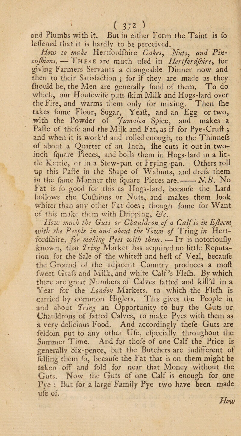 sod Plumbs with It. But in either Form the Taint is fo lellened that it is hardly to be perceived. to make Hertfordfl'iire Cakes^ Nuts, and Pin- cupions.-—ICuEsE are much ufed in Hertfordfmre, for giving Farmers Servants a changeable Dinner now and then to their Satisfadbion ; for if they are made as they fbould be, the Men are generally fond of them. To do which, our Houfewife puts fkim Milk and Hogs-lard over the Fire, and warms them only for mixing. Then (he takes fome Flour, Sugar, Yeaft, and an Egg or two, with the Powder of Jamaica Spice, and makes a Pafte of thefe and the Milk and Fat, as if for Pye-Cruft ; and when it is work’d and rolled enough, to the Thinnefs of about a Quarter of an Inch, flie cuts it out in two- inch fquare Pieces, and boils them in Hogs-lard in a lit¬ tle Kettle, or in a Stew-pan or Frying-pan. Others roll up this Pafle in the Shape of Walnuts, and drefs them in the fame Manner the iquare Pieces are.-N.B. No Fat is fo good for this as Hogs-lard, becaufe the Lard hollows the CuChions or Nuts, and makes them look whiter than any other Fat does ; though fome for Want of this make them with Dripping, How much the Guts or Chauldron of a Calf is in Efleem with the People in and about the Pawn of Tring in Hert- fordihire, for making Pyes with them. —It is notorioufly known, that Iring Market has acquired no little Reputa¬ tion for the Sale of the whitefl: and beft of Veal, becaufe the Ground of the adjacent Country produces a mod fweet Grafs and Milk, and white Calf’s Fleih. By which there are great Numbers of Calves fatted and kill’d in a Year for the London Markets, to which the Flefh is carried by common Higlers. This gives the People in and about Tring an Opportunity to buy the Guts or Chauldrons of fatted Calves, to make Pyes with them as a very delicious Food. And accordingly thefe Guts are feldom put to any other Ufe, efpecially throughout the Summer Time. And fgr thofe of one Calf the Price is generally Six-pence, but the Butchers are indifferent of felling them fo, becaufe the Fat that is on them might be taken off and fold for near that Money without the Guts. Now the Guts of one Calf is enough for one Pye : But for a large Family Pye two have been made ufe of. How I