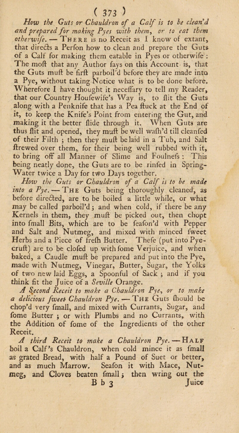 How the Guts or Chauldron of a Calf is to he clean'd and prepared for making Pyes with the?n, or to eat them otherwife. — There is no Receit as I know of extant, that diredis a Perfon how to clean and prepare the Guts of a Calf for making them eatable in Pyes or otherwife : The mofi- that any Author fays on this Account is, that the Guts muft be firft parboil'd before they are made into a Pye, without taking Notice what is to be done before. Wherefore 1 have thought it necelfary to tell my Reader, that our Country Houfewife’s Way is, to flit the Guts along with a Penknife that has a Pea ftuck at the End of it, to keep the Knife’s Point from entering the Gut, and making it the better Aide through it. When Guts are thus Ait and opened, they muft be well waAi’d till cleanfed of their Filth ; then they muft belaid in a Tub, and Salt jftrewed over them, for their being well rubbed with it, to bring off all Manner of Slime and Foulnefs : This being neatly done, the Guts are to be rinfed in Spring- Water twice a Day for tvC^o Days together. How the Guts or Chauldron of a Calf is to be made into a Pye. — The Guts being thoroughly cleaned, as before diredfed, are to be boiled a little while, or what may be called parboil’d and when cold, if there be any Kernels in them, they muft be picked out, then chopt into fmall Bits, which are to be feafon’d with Pepper and Salt and Nutmeg, and mixed with minced fweet Herbs and a Piece of frefti Butter. Thefe (put into Pye- cruft) are to be clofed up withfome Verjuice, and when baked, a Caudle muft be prepared and put into the Pye, made with Nutmeg, Vinegar, Butter, Sugar, the Yolks of two new laid Eggs, a Spoonful of Sack ; and if you think At the Juice of a Seville Orange. A Sjccond Receit to make a Chauldron Pye^ or to make a delicious fweet Chauldron Pye. — The Guts Aiould be chop’d very fmall, and mixed with Currants, Sugar, and fome Butter ; or with Plumbs and no Currants,, with the Addition of fome of the Ingredients of the other Receit. A third Receit to make a Chauldron Pye.—Half boil a Calf’s Chauldron, when cold mince it as fmall as grated Bread, with half a Pound of Suet or better, and as much Marrow. Seafon it with Mace, Nut¬ meg, and Cloves beaten fmall ^ then wring out the B b 3 Juice