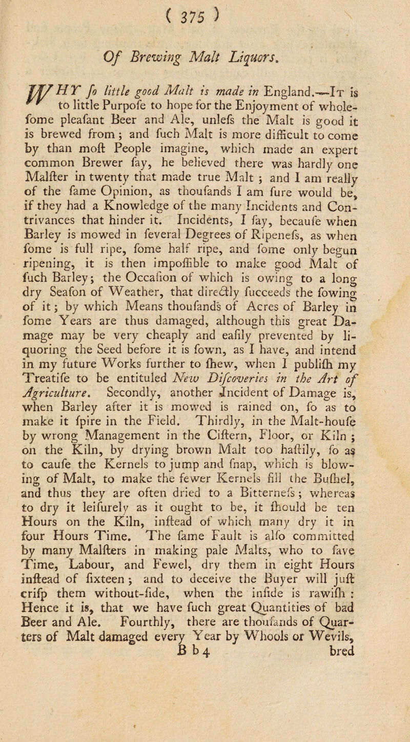 Of Brewing Malt Liquors. Vf/HTJo little good Malt is made in England.—-It is to little Purpofe to hope for the Enjoyment of whole- fome pleafant Beer and Ale, unlefs the Malt is good it is brewed from; and fuch Malt is more difficult to come by than moft People imagine, which made an expert common Brewer fay, he believed there was hardly one Malfter in twenty that made true Malt ; and 1 am really of the fame Opinion, as thoufands I am fure would be, if they had a Knowledge of the msany Incidents and Con¬ trivances that hinder it. Incidents, I fay, becaufe when Barley is mowed in feveral Degrees of Ripenefs, as when fome is full ripe, fome half ripe, and fome only begun ripening, it is then impoffible to make good Malt of fuch Barley; the Occafion of which is owing to a long dry Seafon of Weather, that direCily fucceeds the fowing of it; by which Means thoufands of Acres of Barley in fome Years are thus damaged, although this great Da¬ mage may be very cheaply and eafily prevented by li¬ quoring the Seed before it is fowm, as I have, and intend in my future Works further to fhew, when I publiffi my Treatife to be entituled New Difcoveries in the Art of Agriculture^ Secondly, another incident of Damage is, when Barley after it is mowed is rained on, fo as to make it fpire in the Field. Thirdly, in the Malt-houfe by wrong Management in the Ciftern, Floor, or Kiln ; on the Kiln, by drying brown Malt too haftily, fo as to caufe the Kernels to jump and fnap, which is blow¬ ing of Malt, to make the fewer Kernels fill the Bulhel, and thus they are often dried to a Bltternefs ; v/hercas to dry it leifurely as it ought to be, it ihould be ten Hours on the Kiln, inftead of which many dry it in four Hours Time, The fame Fault is alfo committed by many Malfters in making pale Malts, who to fave Time, Labour, and Fevv^el, dry them in eight Hours inftead of fixteen ; and to deceive the Buyer will juft crifp them without-fide, when the inlide is rawiOi : Hence it is, that we have fuch great Quantities of bad Beer and Ale. Fourthly, there are thoufands of Quar¬ ters of Malt damaffed every Year by Whoois or Wevils,