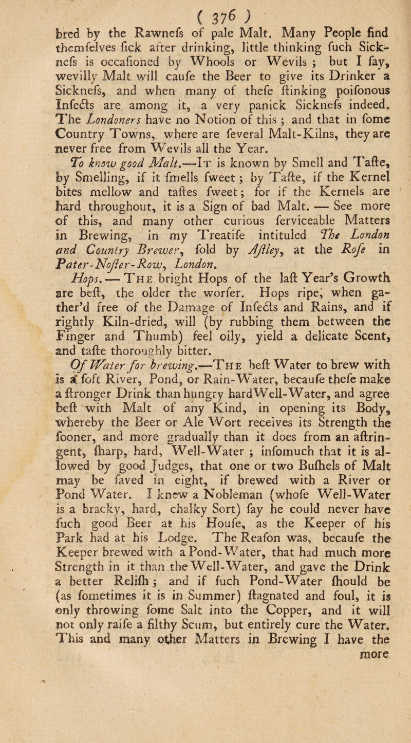 (37^) bred by the Rawnefs of pale Malt. Many People find themfelves fick after drinking, little thinking fuch Sick- nefs is occafioned by Whools or Wevils ; but I fay, wevilly Malt will caufe the Beer to give its Drinker a Sicknefs, and when many of thefe {linking poifonous Infe61s are among it, a very panick Sicknefs indeed. The Londoners have no Notion of this ; and that in fomc Country Towns, where are feveral Malt-Kilns, they arc never free from Wevlls all the Year. jTo know good Malt.—It is known by Smell and Tafte, by Smelling, if it fmells fweet; by Tafte, if the Kernel bites mellow and taftes fweet; for if the Kernels are hard throughout, it is a Sign of bad Malt. — See more of this, and many other curious ferviceable Matters in Brewing, in my Treatife intituled The London and Country Brewer^ fold by Ajiley^ at the Rofe in Pater-Nojler-Row^ London, Hops, — The bright Hops of the laft Year’s Growth are bell, the older the worfer. Hops ripe^ when ga¬ ther’d free of the Damage of Infedls and Rains, and if rightly Kiln-dried, will (by rubbing them between the Finger and Thumb) feel oily, yield a delicate Scent, and tafte thoroughly bitter. Of Water for b reiving.—The heft Water to brew with is sC foft River, Pond, or Rain-\Yater, becaufe thefe make aftronger Drink than hungry hard Well-Water, and agree beft with Malt of any Kind, in opening its Body, whereby the Beer or Ale Wort receives its Strength the fooner, and more gradually than it does from an aftrin- gent, ftiarp, hard, Well-Water ; infomuch that it is al¬ lowed by good Judges, that one or two Bulhels of Malt may be faved in eight, if brewed with a River or Pond Water. I knew a Nobleman (whofe Well-Water is a bracky, hard, chalky Sort) fay he could never have fuch good Beer at his Houfe, as the Keeper of his Park had at his Lodge. The Reafon was, becaufe the Keeper brewed with a Pond-Water, that had much more Strength in it than the Well-Water, and gave the Drink a better Relifti j and if fuch Pond-Water fhould be (as fornetimes it is in Summer) ftagnated and foul, it is only throwing fome Salt into the Copper, and it will not only raife a filthy Scum, but entirely cure the Water. I'his and many other Matters in Brewing I have the more