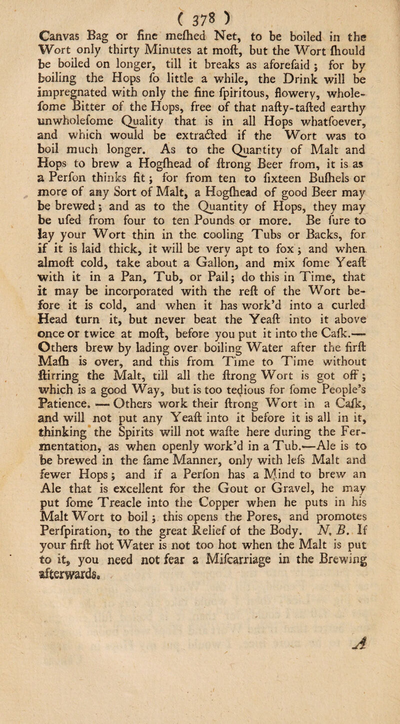 Canvas Bag or fine meftied Net, to be boiled in the Wort only thirty Minutes at moft, but the Wort fhould be boiled on longer, till it breaks as aforefaid ; for by boiling the Hops fo little a 'while, the Drink will be impregnated with only the fine fpiritous, flowery, whole- fome Bitter of the Hops, free of that nafty-tafted earthy imwholefome Quality that is in all Hops whatfoever, and which would be extracted if the Wort was to boil much longer. As to the Quantity of Malt and Hops to brew a Hogftiead of ftrong Beer from, it is as a Perfon thinks fit; for from ten to fixteen Bufhels or more of any Sort of Malt, a Hogftiead of good Beer may be brewed; and as to the Quantity of Hops, they may be ufed from four to ten Pounds or more. Be fure to lay your Wort thin in the cooling Tubs or Backs, for if it is laid thick, it will be very apt to fox ; and whea almoft cold, take about a Gallon, and mix fome Yeaft: with it in a Pan, Tub, or Pail; do this in Time, that it may be incorporated with the reft of the Wort be¬ fore it is cold, and when it has work’d into a curled Head turn it, but never beat the Yeaft into it above once or twice at moft, before you put it into the Cafk.— Others brew by lading over boiling Water after the firft Mafti is over, and this from Time to Time without ftirring the Malt, till all the ftrong Wort is got off; which is a good Way, but is too tedious for fome People’s Patience. —Others work their ftrong Wort in a Caik, and will not put any Yeaft into it before it is all in it, thinking* the Spirits will not wafte here during the Fer¬ mentation, as when openly work’d in a Tub.—Ale is to be brewed in the fame Manner, only with lefs Malt and fewer Hops; and if a Perfon has a Mind to brew an Ale that is excellent for the Gout or Gravel, he may put fome Treacle into the Copper when he puts in his Malt Wort to boil; this opens the Pores, and promotes Perfpiration, to the great Relief of the Body. N, B. If your firft hot Water is not too hot when the Malt is put to it, you need not fear a Mifcariiage in the Brewing afterwards. A