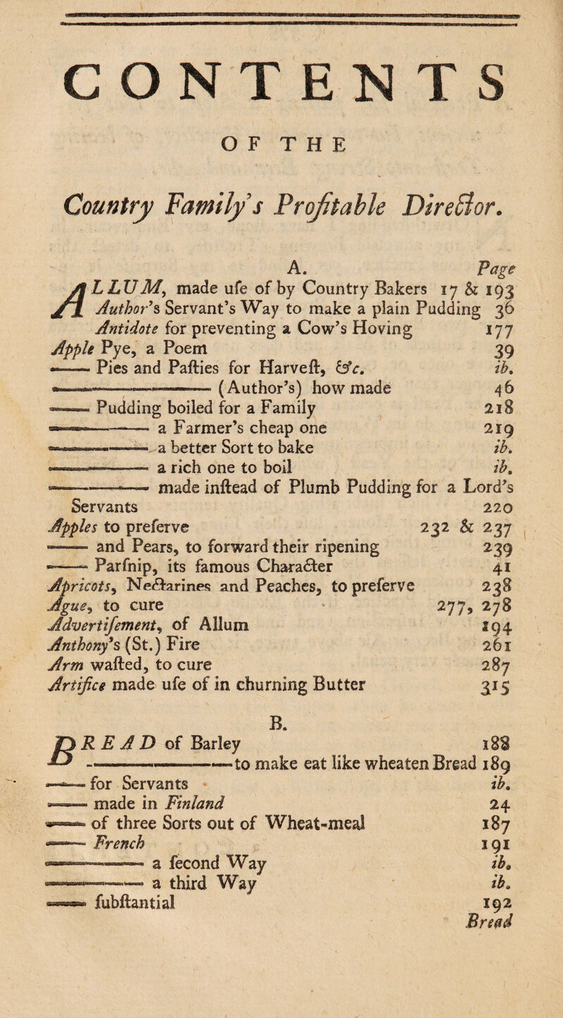 O F T H E Country Family s Frofitahle DireBor. A. Page A LLUAf, made ufe of by Country Bakers 17 & 193 AuthoP% Servant’s Way to make a plain Pudding 36 Antidote for preventing a Cow’s Hoving Apple Pye, a Poem --Pies and Pafties for Harveft, ^c. (Author’s) how made Pudding boiled for a Family a Farmer’s cheap one ——-a better Sort to bake a rich one to boil ---- made inftead of Plumb Pudding for a Lord’s Servants 220 Apples to preferve 232 & 237 177 39 ih. 218 219 ih. ih. and Pears, to forward their ripening Parfnip, its famous Character Apricots^ Ne(9!arines and Peaches, to preferve Ague^i to cure Advertifentente of Allum Anthony^s (St.) Fire Arm wafted, to cure Artifice made ufe of in churning Butter 277, 239 41 238 278 S94 261 287 315 B READ of Barley B. for Servants - made in Finland of three Sorts out of Wheat-meal French -a fecond Way a third Way to make eat like wheaten Bread 189 ib. fubftantial 24 187 191 ib. ib. 192