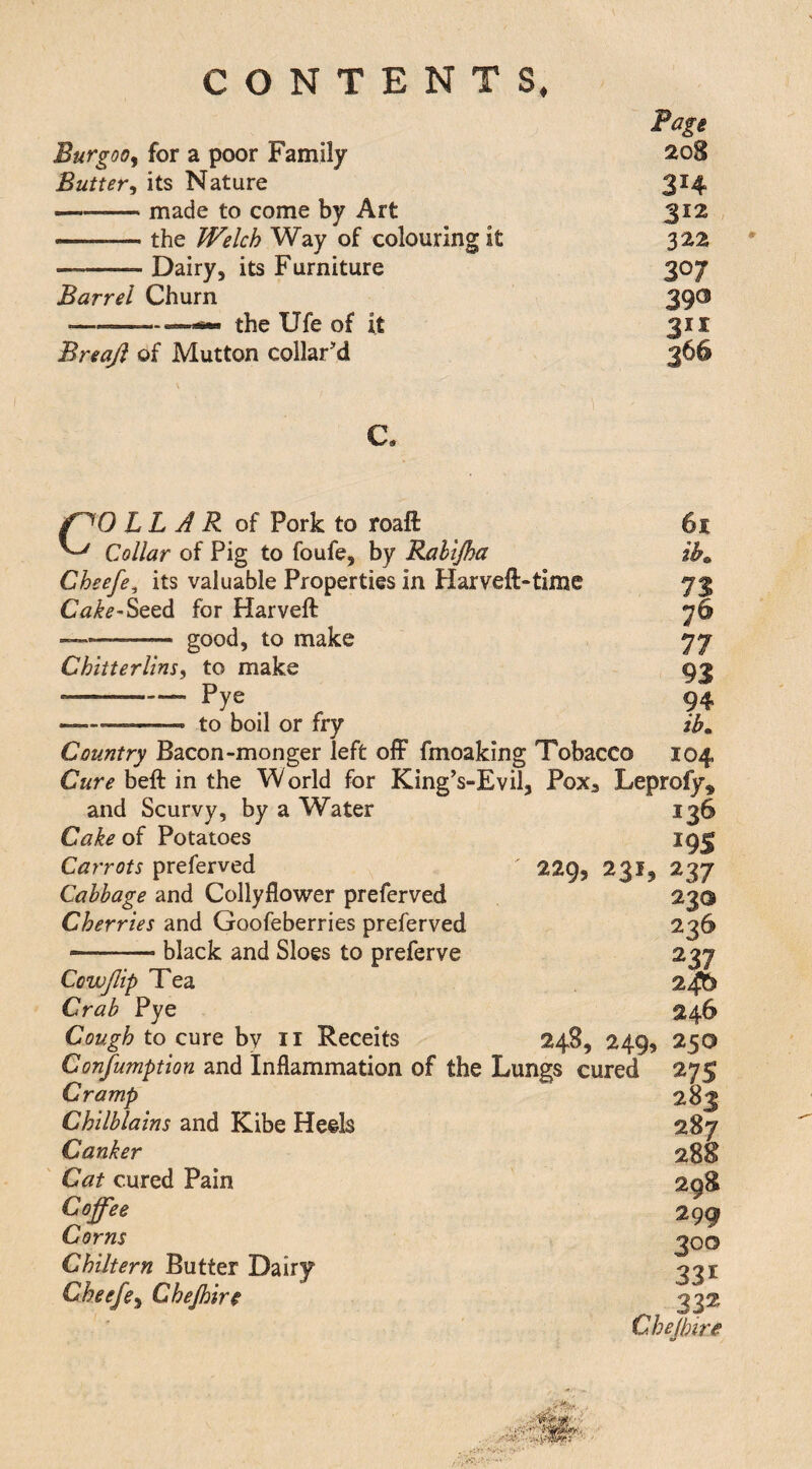 Burgooy for a poor Family 208 Butter^ its Nature 3H -made to come by Art 312 -.- the IVelch Way of colouring it 322 -Dairy, its Furniture 307 Barrel Churn 390 •-—s- the Ufe of it Breajl of Mutton collar'd 366 1 c. ih COLLAR of Pork to roaft Collar of Pig to foufe, by Rahijha Cheefe, its valuable Properties in Harveft-time Cake-ScQ^ for Harveft --good, to make ChliterlinSi to make --Pye .. to boil or fry Country Bacon-monger left ofF fmoaking Tobacco 104 Cure beft in the World for King's-Evil, PoXa Leprofy, 93 94 ib^ and Scurvy, by a Water Cake of Potatoes Carrots preferved Cabbage and Collyflower preferved Cherries and Goofeberries preferved black and Sloes to preferve 229, 231. Cowjlip Tea Crab Pye Cough to cure by ii Receits Confumption and Inflammation of the Lungs cured Cramp Chilblains and Kibe Heels Canker Cat cured Pain Coffee Corns Chiltern Butter Dairy Cheefe^ Chejhire 136 19s 237 230 236 m 24b 246 24^9 2499 250 27s 282 287 298 299 300 331 332 C.hejhire