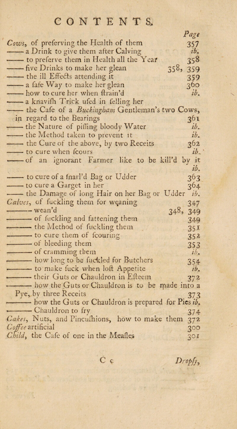 Cows, of preferving the Health of them -a Drink to give them after Calving to preferve them in Health all the Yea? — five Drinks to make her glean — the ill EfFe6fs attending it — a fafe Way to make her glean — how to cure her when drain’d — a knavifii Trick ufed in felling her — the Cafe of a Buckingham Gentleman’s in regard to the Bearings — the Nature of piffing bloody Water — the Method taken to prevent it — the Cure of the above, by two Reccits — to cure when fcours of an ignorant Farmer like to be Page 357 lb, 358 358, 359 359 360 lb, two Cows, 361 ib. ib. 362 ib,, kill’d by it ib. -to cure of a fnarl’d Bag or Udder 363 -to cure a Garget in her 364 -the Damage of long Hair on her Bag or Udder ib. Calves, of fuckling them for weaning 347 -wean’d _ _ 348, 349 -of fuckling and fattening them 349 --the Method of fuckling them 35 i -to cure them of fcouring 352 ---of bleeding them 353 -- of cramming them ih, --how long to be fudcled for Butchers 354 --to make fuck when loft Appetite ib, •-their Guts or Chauldron in Edeem 372 -how the Guts or Chauldron is to be rnade into a Pye, by three Receits 373 —-how the Guts or Chauldron is prepared for Pies ib^ --- Chauldron to fry 374 Cakes, Nuts, and Pincuihions, how to make them 372 artificial 300 Child, the Cafe of one in the Meades 301 C c Drop/y,