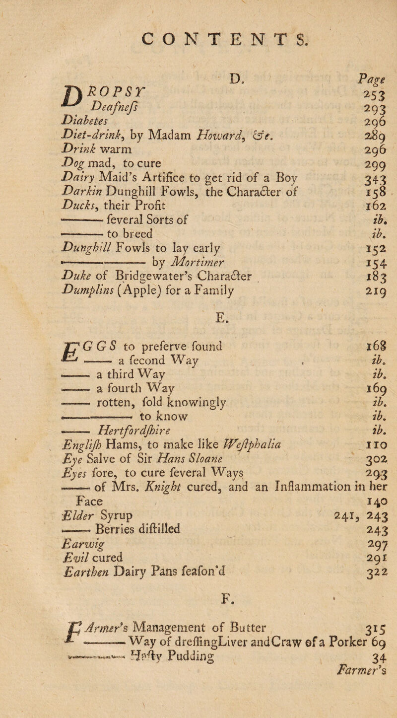 Page riROPsr 253 Deafnefs 293 Diabetes 296 Diet-drink^ by Madam Howard^ &e. 289 Drink warm 296 mad, to cure 299 Dairy Maid’s Artifice to get rid of a Boy 343 Darkin Dunghill Fowls, the Charadler of 158 Ducks^ their Profit 162 •-- feveral Sorts of ib. •--to breed ib. Dunghill Fowls to lay early 152 — -- by Mortimer 154 Duke of Bridgewater’s Character 183 Dumplins (Apple) for a Family 219 E. pG GS to preferve found 168 MAj _— 2l fecond Way ib. --—- a third Way ib. a fourth Way 169 — rotten, fold knowingly ib. ---——— to know ib. -- Hertfordjhire ib. Englijh Hams, to make like Wejiphalia no Eye Salve of Sir Hans Sloane 302 Eyes fore, to cure feveral Ways 29-3 -- of Mrs. Knight cured, and an Infiammation in her Face 140 Elder Syrup 241, 243 ^ Berries diftiiled 243 Earwig 297 Evil cured 291 Earthen Dairy Pans feafon’d 322 F. F ArmeFs Management of Batter _ . 315 Way of dreffingLiver andCraw ©f a Porker 69 Pudding , 34 Farmed % •r,