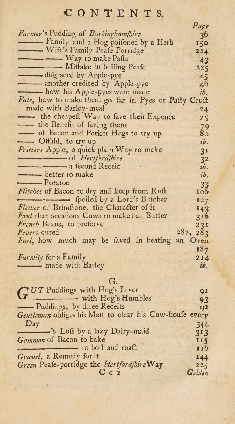 Farmer ^ Pudding of Buckinghamjhire ■-- Family and a Hog poifoned by a Herb • -- Wife^s Family Peafe Porridge ----Way to makePafte ----- Miftake in boiling Peafe --- difgraced by Apple-pye • --— another credited by Apple-pye how his Apple-pyes were made Fats^ how to make them go far in Pyes or Pafty made with Barley-meal -— the cheapeft Way to fave their Expence -- the Benefit of faving them - of Bacon and Porker Hogs to try up •- Offald, to try up Fritters Apple, a quick plain Way to make —-of Hertfordjhire ----a fecond Receit * ——— better to make --- Potatoe s Flitches of Bacon to dry and keep from Ruft *—-—- fpoiled by a Lord’s Butcher Flower of Brimftone, the Character of it Food that occafions Cows to make bad Butter French Beans, to preferve Fevers cured Fuel^ how much may be faved in heating 282 an Furmity for a Family --- made with Barley G. Gut Puddings with Hog’s Liver --with Hog’s Humbles Puddings, by three Receits Page 26 I5Q 224 43 225 45 46 ik Cruft 24 25 79 80 ik 31 32 ik ik 33 106 107 143 316 221 ,283 CJven 187 214 ik 91 93 92 Gentleman obliges his Man to clear his Cow-houfe every Day •’s Lofs by a lazy Dairy-maid Gammon of Bacon to bake —- ■ —— to boil and roaft Gravely ^ Remedy for it Green Peafe-porridge the Hertfordjhire^^y C c 2 344 313 115 116 144 225 Goldin