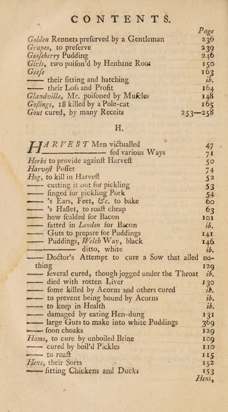 Golden Rennets preferved by a Gentleman Grapes^ to preferve Goofeherry Pudding Girls^ two poifonM by Henbane Rooi Geefe -- their fitting and hatching — their Lofs and Profit Glandville^ Mr. poifoned by Mufcles Go (lings ^ 18 killed by a Pole-cat Gout cured 5 by many Receits Page 236 239 246 150 163 ik 164 I4B 165 253—258 H. H A RVE ST Men viaualled fed various Ways Bog, Herbs to provide againft Harveft Harveft Poffet to kill in Harveft cutting it out for pickling finged for pickling Pork ’s Ears, Feet, to bake Hafiet, to roaft cheap how fcalded for Bacon fatted in London for Bacon Guts to prepare for Puddings Puddings,Way, black ditto, white 47 71 50 74 52 53 54 60 ^3 lox ib. 141 146 ib. 129 ib. DocftoPs Attempt to cure a Sow that ailed no¬ thing feveral cured, though jogged under the Throat died wdth rotten Liver fome killed by Acorns and others cured to prevent being bound by Acorns to keep in Health damaged by eating Hen-dung large Guts to make into white Puddings foon choaks Hams^ to cure by unboiled Brine » cured by boil’d Pickles to roaft Heus^ their Sorts fitting Chickens and Ducks 130 ib, ib, lb, 369 129 109 iro 115 152 153 Hms^