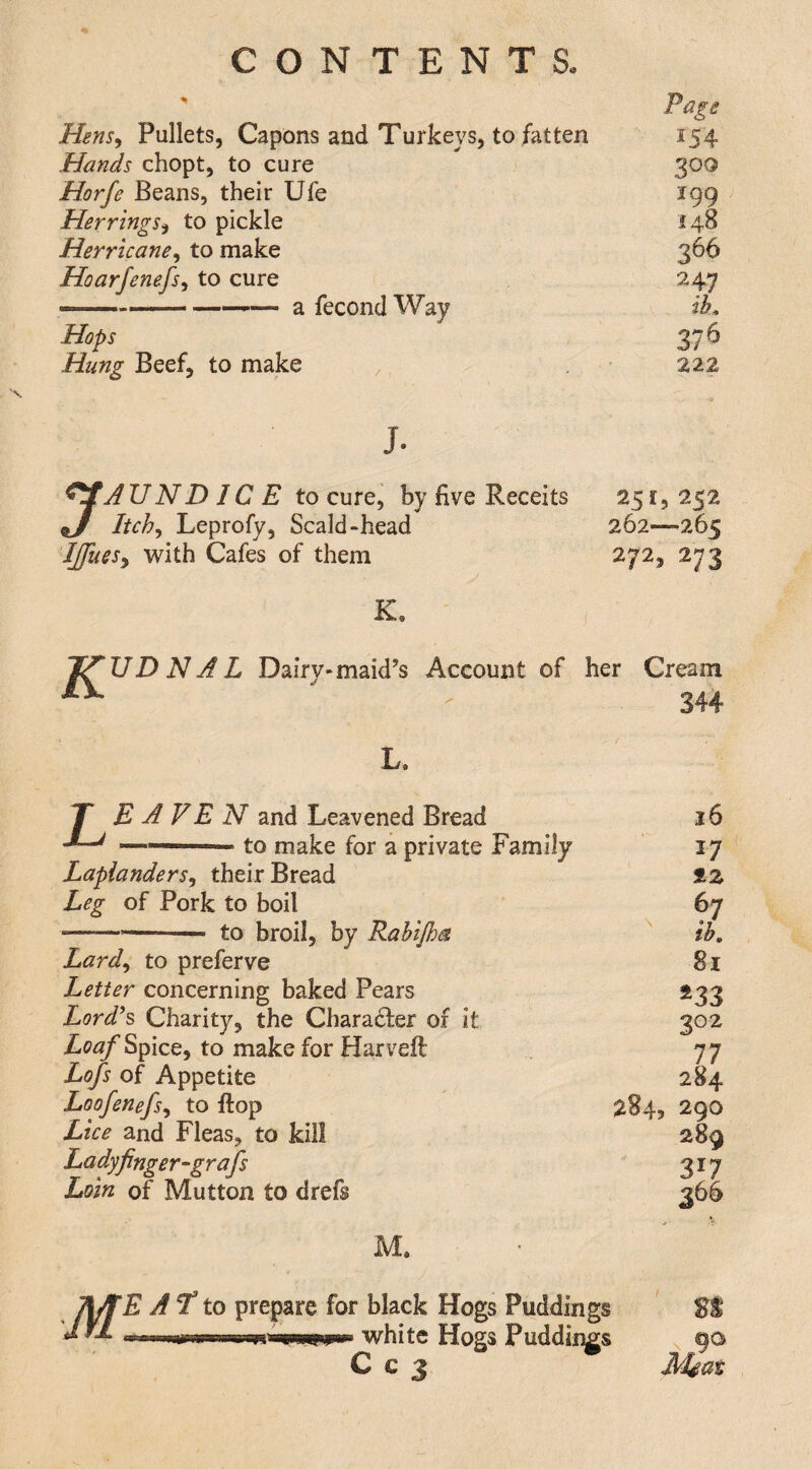 Page Hensy Pullets, Capons and Turkeys, to fatten 154 Hands chopt, to cure 300 Horfe Beans, their Ufe 199 HerringSy to pickle 148 Herricancy to make 366 Hoarfenefsy to cure 247 —-—— a fecond Way ib. Hops 376 Hung Beef, to make 222 j. ^AUND IC E to cure, by five Receits ^ Itchy Leprofy, Scald-head Ijfuesy with Cafes of them K, 251, 252 262—265 272, 273 D N A L Dairy-maid’s Account of her Cream . 344 L L. E A VE N and Leavened Bread to make for a private Family LaplanderSy their Bread Leg of Pork to boil ---- to broil, by Rabtjha Lardy to preferve Letter concerning baked Pears Lordh Charity, the Charadfer of it Spice, to make for Harveft Lofs of Appetite Loofenefsy to flop Lice and Fleas, to kill Lady finger ~gr afs Loin of Mutton to drefs M. M 26 17 %z 67 ib, 8i ^33 302 77 284 290 289 317 j66 E A‘T to prepare for black Hogs Puddings white Hogs Puddings C c 3 Msat