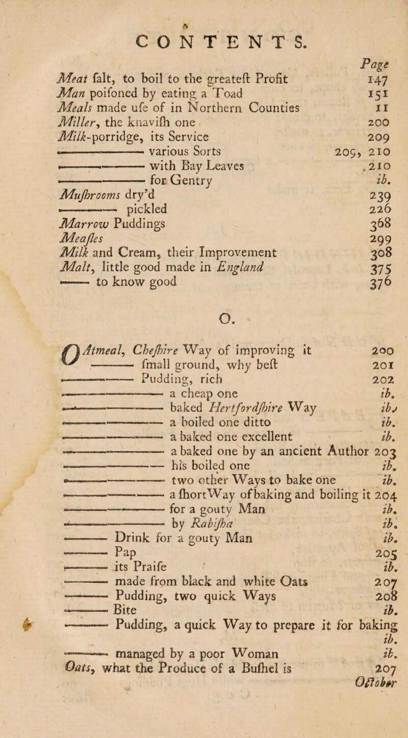 Page Meat fait, to boil to the sreated Profit ^A7 Man poifoned by eating a Toad Meals made ufe of in Northern Counties II Miller^ the knavifh one < 200 porridge, its Service ^ 209 ■ ■ various Sorts 209, 210 » -with Bay Leaves > *210 • ..for Gentry ib. Mujhr^^'^^ dry’d 239 —--— pickled 226 Marrow Puddings 368 Meajles 299 Milk and Cream, their Improvement 308 Malt^ little good made in England 375 to know good 200 201 202 ib, ibj ib, ib, ” a baked one by an ancient Author 203 ------his boiled one ib, \ ——-—- two other Ways to bake one ib, --—, a fliortWay of baking and boiling it 204 _ for a gouty Man ib, —-- by Rabtjha' , ibl -- Drink for a gouty Man ib, «_—- Pap 205 I— its Praife ‘ ib, --—■ made from black and white Oats 207 -- Pudding, two quick Ways 208 — Bite ib, ‘™—- Pudding, a quick Way to prepare it for baking ib, managed by a poor Woman ib, Oats^ what the Produce of a Buftiel is 207 Ofiob^r O. Atmeal^ Chejhire Way of improving it — - fmall ground, why bed — -Pudding, rich — --— a cheap one , baked Hertfordflnre Way a boiled one ditto a baked one excellent