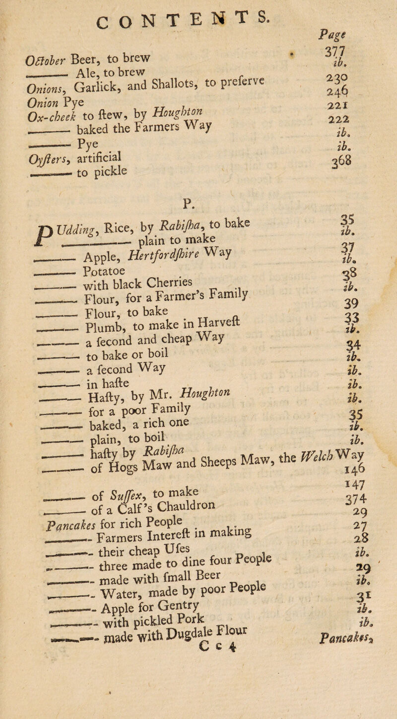 OStoheT Beet, to brew --— Ale, to brew Onions, Garlick, and Shallots, to preferve Onion Pye Ox-cheek to ftew, by Houghton __ baked the Farmers Way u I ■ ”**■ Pye Oyftersy artificial __—. to pickle P. D Vdding, Rice, by Rabijha, to bake Jr , - plain to make Page yii ib» 230 24^ 221 222 ib» ib. 36B Apple, Hertfordjhire Way Potatoe with black Cherries _Flour, for a Farmer’s Family — Flour, to bake ^ _Plumb, to make in Harveit _a fecond and cheap Way -to bake or boil a fecond Way -- in hafte _- Hafty, by Mr. Houghton —.— for a poor Family - baked, a rich one —.— plain, to boil — of^Hogs Ma\fand Sheeps Maw, the of SulTex, to make __of a Calf’s Chauldron Pancakes for rich People ~ Farmers Intereft m making ■- their cheap Ufes - three made to dine four People - made with fmall Beer Water, made by poor People - Apple for Gentry - with pickled Pork -made with Dugdafo Flour C c 4 ib» 37 ibn 38 ib» 39 33 ih. 34 ib» ib. ib, ib» ib. ib, WelchV^^y 146 147 374 29 27 28 ib. ibt 3^