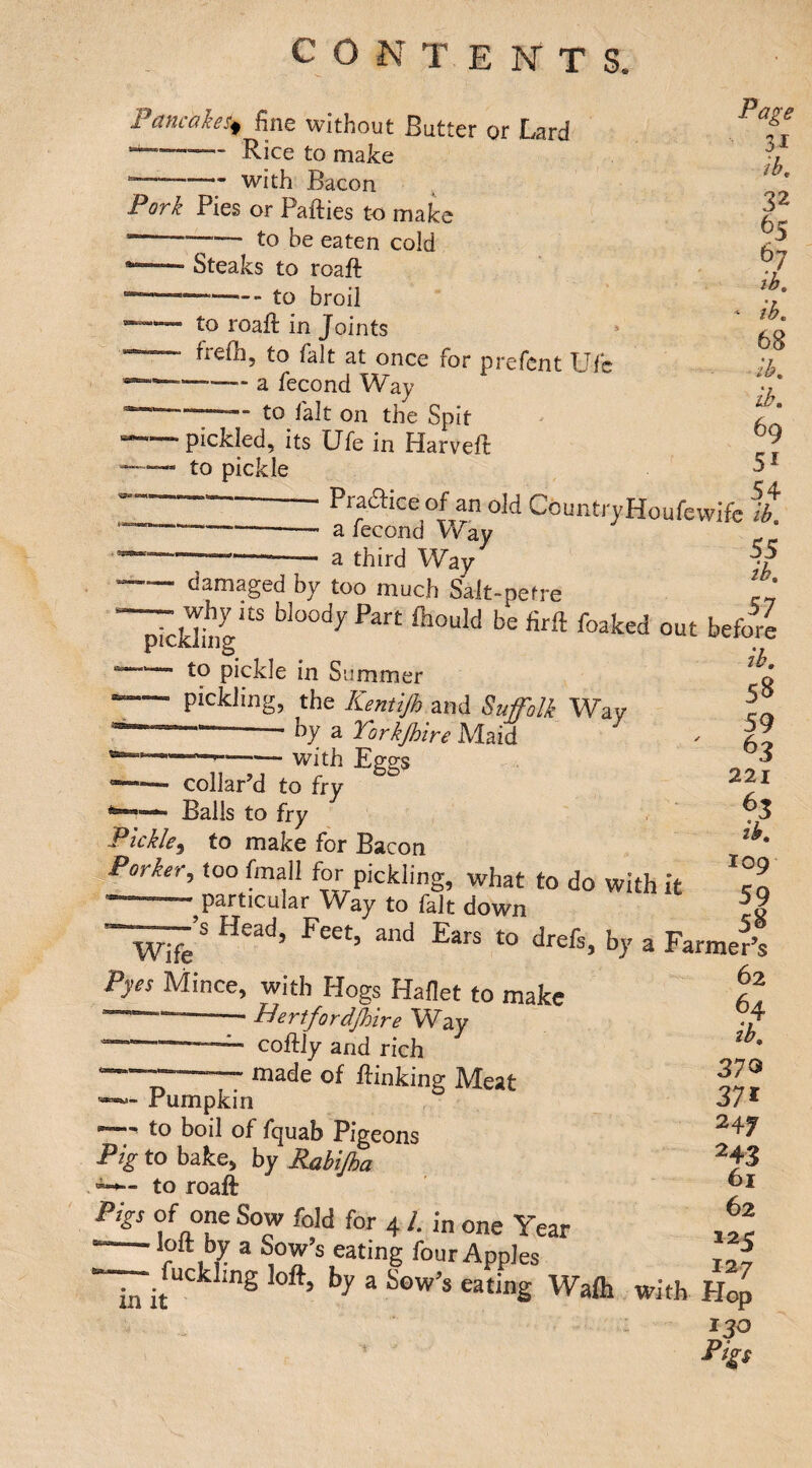 c O N T E N T S. Pancakes^ fine without Butter or Lard —— Rice to make —-with Bacon Pork Pies or Parties to make --to be eaten cold —— Steaks to roaft —--i-Q --to roaft in Joints ’ frefh, to fait at once for prefcnt Ufc -a fecond Way •“ to fait on the Spit Page 31 ih, 32 65 6y ib. ib, 68 ik lb, 69 5^ 54 pickled, its Ufe in Harvert to pickle —Pra^ice of an old CountryHoufewife fk ---a fecond Way ■--- a third Way damaged by too much Sait-petre „ why us bloody Part Aould be firft foaked out before Ik sB 59 ^3 221 ^3 Ik 109 59 58 pickling to pickie in Summer — pickling, the Kentijh and Suffolk Way ---I’y a Yorkjh'tre Maid ““ ■ — with Eggs ^— collar’d to fry - Balls to fry Pickle^ to make for Bacon ^Porkerj too fmall for pickling, what to do with it ^ particular Way to fait down —’s Head, Feet, and Ears to drefs, by a Farmed Wife Pyos Mince, with Hogs Hafiet to make —--- Hertfordjhire Way -coftly and rich “ made of rtinking Meat - Pumpkin to boil of fquab Pigeons Pig to bake, by Rabijha to roaft Pigs of one Sow fold for 41. in one Year in it ^ ^ ® with Flop : J20 Pigs 62 64 ib, 37<5 37* 247 243 61 62 125 127 *1