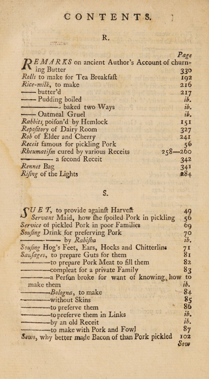 R. >i,. • a?-!*’;.. Page EMARKS on ancient Author’s Account of churn¬ ing Butter 330 Rolls to make for Tea Breakfafi: 192 Rice-milk^ to make 216 --butter’d 217 —— Pudding boiled ib. --baked two Ways ih, --- Oatmeal Gruel ih. Rabbits^^oAon’A by Hemlock I51 Repofitory of Dairy Room 327 Rob of Elder and Cherry 241 Receit famous for pickling Pork 56 Rheumatifm cured by various Receits 258—260 - a fecond Receit Rennet Bag Rifmg of the Ligfits 342 341 S. E % to provide againft Harveft ^ Servant Maid, how ihe fpoiled Pork in pickling Service of pickled Pork in poor Families Soufing Drink for preferving Pork by Rabljha Soufing Hog’s Feet, Ears, Hocks and Chitterlins Saufages^ to prepare Guts for them --——to prepare Pork Meat to fill them -compleat for a private Family a Perfon broke for want of knowings how to 49 56 69 70 ib. 71 81 82 83 make them --’^Bologna^ to make ——■—without Skins --to preferve them -to preferve them in Links --by an old Receit •to make with Pork and Fow] Sqws^ why better ma^le Bacon of than Pork pickled ib. 84 85 86 ib. ib. 87 102 Sow