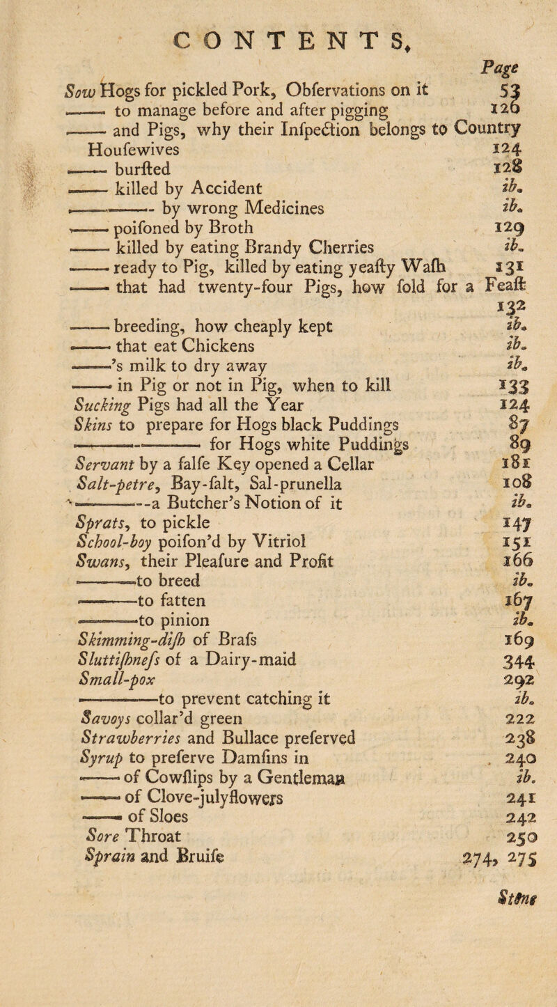 Page Hogs for pickled Pork, Obfervations on it 53 --- to manage before and after pigging 126 --and Pigs, why their Infpe£tion belongs to Country Houfewives 124 --burfted 1^8 --killed by Accident .—— -by wrong Medicines --poifoned by Broth 129 —— killed by eating Brandy Cherries ' -- ready to Pig, killed by eating yeafty Wafli 331 — that had twenty-four Pigs, how fold for a Feaft 132 -breeding, how cheaply kept --that eat Chickens --’s milk to dry away — in Pig or not in Pig, when to kill 133 Sucking Pigs had all the Year 124 Skins to prepare for Hogs black Puddings S j ■..—- for Hogs white Puddings 89 Servant by a falfe Key opened a Cellar 1 ’ 181 Salt’-petre^ Bay-falt, Sal-prunella 108 ———--a Butcher’s Notion of it Sprats^ to pickle ' 147 School-boy poifon’d by Vitriol 151 Swans, their Pleafurc and Profit 166 --^to breed ib« --to fatten 167 ——to pinion Skimming-dijh of Brafs 169 Sluttifonefs of a Dairy-maid 344 Small-pox 292 --—to prevent catching it ib« Savoys collar’d green 222 Strawberries and Bullace preferved 238 Syrup to preferve Damfins in , 240 of Cowflips by a Gentleman ib. —- of Clove-julyflowejrs 241 — of Sloes 242 Sore Throat 250 Sprain and Bruife 27s St9n$