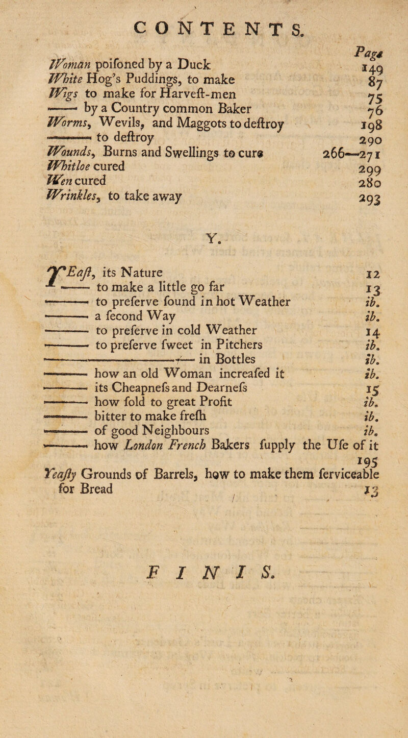 Pagd If Oman poifoned by a Duck 14^ White Hog's Puddings, to make gy Wigs to make for Harveft-men *-- by a Country common Baker y6 Worms^ Wevils^ and Maggots to deftroy 198 to deftroy 290 Wounds^ Burns and Swellings to cur« 266—271 Whitloe cured 299 Wencm^^ 280 Wrinkles^ to take away 293 Y. ^Y*EaJi^ its Nature 12 -- to make a little go far 13 • -- to preferve found in hot Weather ' ih, • -- a fecond Way ih. • --— to preferve in cold Weather 14 —— to preferve fweet in Pitchers ih. -— ---—. in Bottles Ih. ' ■ how an old Woman increafed it ih. -- its Cheapnefs and Dearneis —-- how fold to great Profit ih. —' bitter to make frefti ih. —- of good Neighbours ih. ——— how London French Bakers fupply the Ufe of it 195 Yeqfty Grounds of Barrels, how to make them ferviceable for Bread J3 FINIS.